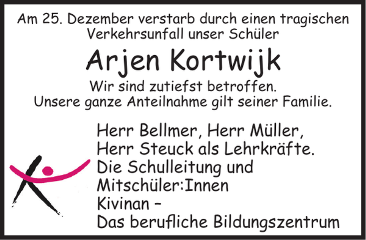 <p>Am 25. Dezember verstarb durch einen tragischen<br />Verkehrsunfall unser Schüler</p><p>Arjen Kortwijk</p><p>Wir sind zutiefst betroffen.<br />Unsere ganze Anteilnahme gilt seiner Familie.</p><p>Herr Bellmer, Herr Müller,<br />Herr Steuck als Lehrkräfte.<br />Die Schulleitung und<br />Mitschüler:Innen<br />Kivinan –<br />Das beruﬂiche Bildungszentrum</p>