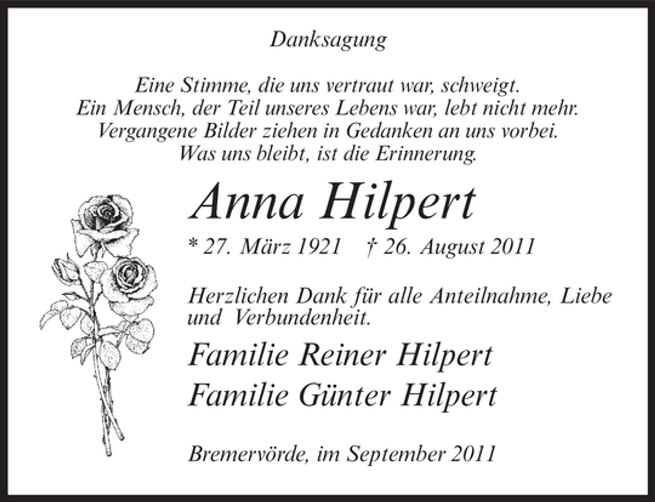 <p>Danksagung<br />Eine Stimme, die uns vertraut war, schweigt.<br />Ein Mensch, der Teil unseres Lebens war, lebt nicht mehr.<br />Vergangene Bilder ziehen in Gedanken an uns vorbei.<br />Was uns bleibt, ist die Erinnerung.</p><p>Anna Hilpert<br />* 27. März 1921</p><p>† 26. August 2011</p><p>Herzlichen Dank für alle Anteilnahme, Liebe<br />und Verbundenheit.</p><p>Familie Reiner Hilpert<br />Familie Günter Hilpert<br />Bremervörde, im September 2011</p>