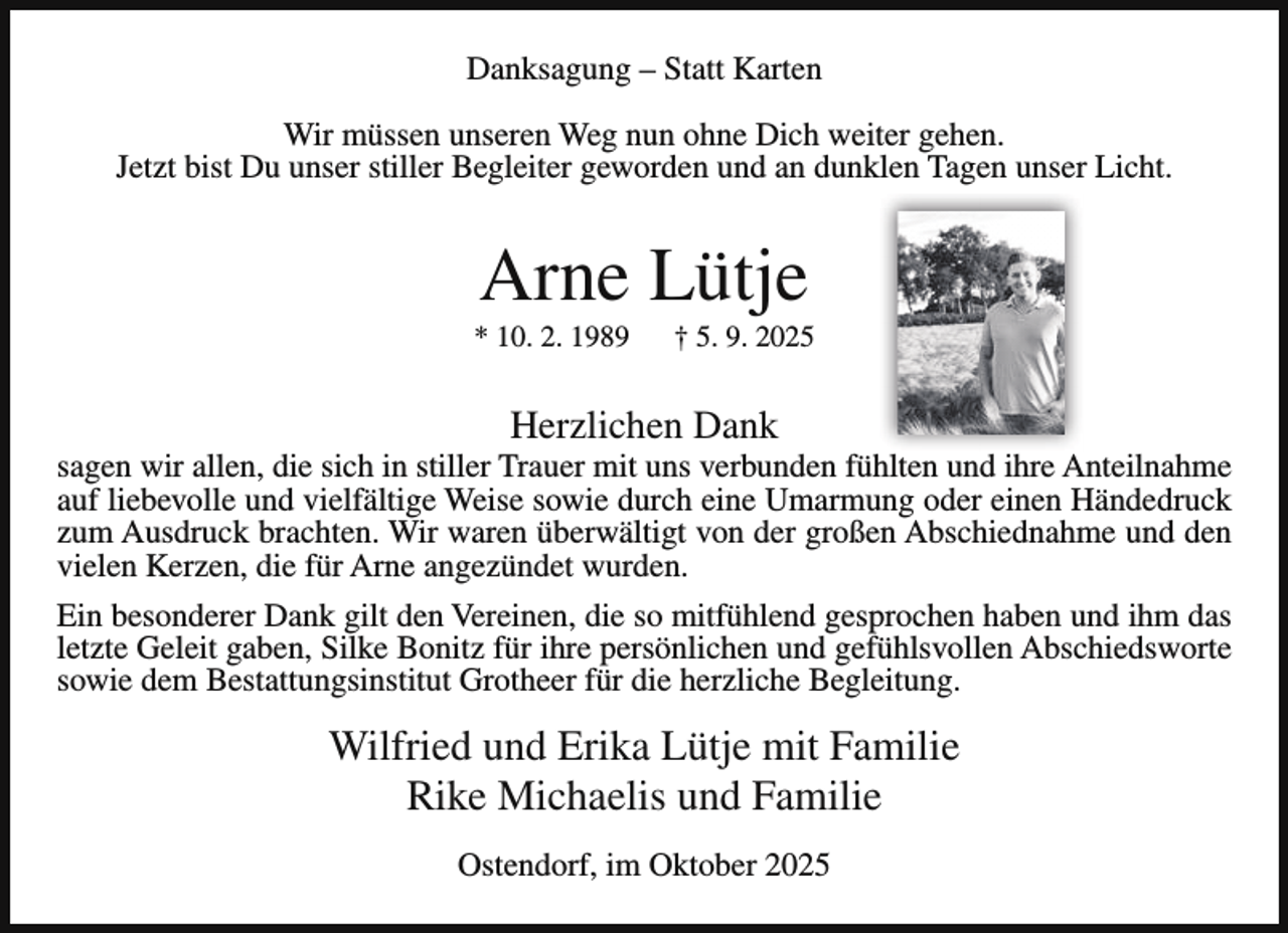 <p>Danksagung – Statt Karten<br />Wir müssen unseren Weg nun ohne Dich weiter gehen.<br />Jetzt bist Du unser stiller Begleiter geworden und an dunklen Tagen unser Licht.</p><p>Arne Lütje</p><p>* 10. 2. 1989</p><p>† 5. 9. 2025</p><p>Herzlichen Dank</p><p>sagen wir allen, die sich in stiller Trauer mit uns verbunden fühlten und ihre Anteilnahme<br />auf liebevolle und vielfältige Weise sowie durch eine Umarmung oder einen Händedruck<br />zum Ausdruck brachten. Wir waren überwältigt von der großen Abschiednahme und den<br />vielen Kerzen, die für Arne angezündet wurden.<br />Ein besonderer Dank gilt den Vereinen, die so mitfühlend gesprochen haben und ihm das<br />letzte Geleit gaben, Silke Bonitz für ihre persönlichen und gefühlsvollen Abschiedsworte<br />sowie dem Bestattungsinstitut Grotheer für die herzliche Begleitung.</p><p>Wilfried und Erika Lütje mit Familie<br />Rike Michaelis und Familie<br />Ostendorf, im Oktober 2025</p>
