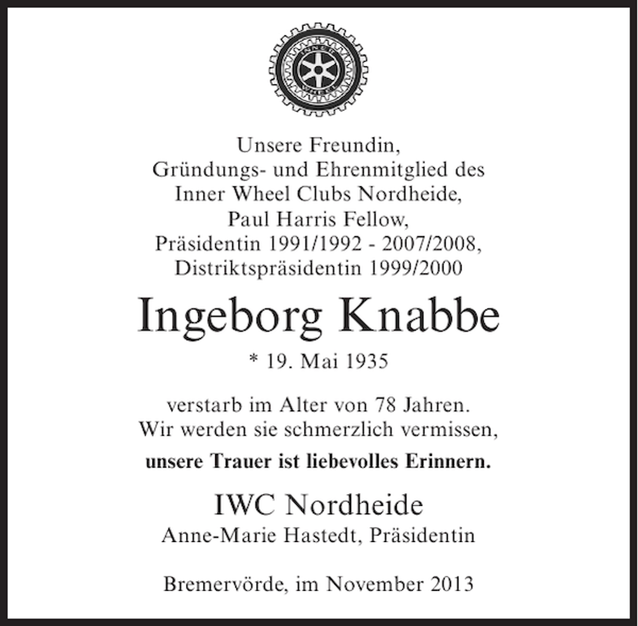 <p>Unsere Freundin,<br />Gründungs- und Ehrenmitglied des<br />Inner Wheel Clubs Nordheide,<br />Paul Harris Fellow,<br />Präsidentin 1991/1992 - 2007/2008,<br />Distriktspräsidentin 1999/2000</p><p>Ingeborg Knabbe<br />* 19. Mai 1935<br />verstarb im Alter von 78 Jahren.<br />Wir werden sie schmerzlich vermissen,<br />unsere Trauer ist liebevolles Erinnern.</p><p>IWC Nordheide</p><p>Anne-Marie Hastedt, Präsidentin<br />Bremervörde, im November 2013</p>