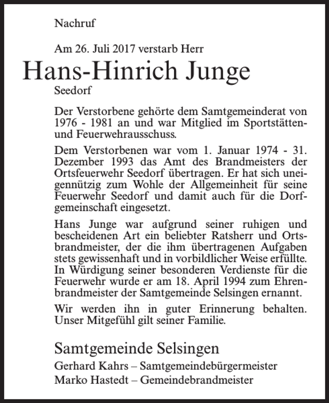 <p>Nachruf<br />Am 26. Juli 2017 verstarb Herr</p><p>Hans-Hinrich Junge<br />Seedorf</p><p>Der Verstorbene gehörte dem Samtgemeinderat von<br />1976 - 1981 an und war Mitglied im Sportstättenund Feuerwehrausschuss.<br />Dem Verstorbenen war vom 1. Januar 1974 - 31.<br />Dezember 1993 das Amt des Brandmeisters der<br />Ortsfeuerwehr Seedorf übertragen. Er hat sich uneigennützig zum Wohle der Allgemeinheit für seine<br />Feuerwehr Seedorf und damit auch für die Dorf­<br />gemeinschaft eingesetzt.<br />Hans Junge war aufgrund seiner ruhigen und<br />bescheidenen Art ein beliebter Ratsherr und Ortsbrandmeister, der die ihm übertragenen Aufgaben<br />stets gewissenhaft und in vorbildlicher Weise erfüllte.<br />In Würdigung seiner besonderen Verdienste für die<br />Feuerwehr wurde er am 18. April 1994 zum Ehrenbrandmeister der Samtgemeinde Selsingen ernannt.<br />Wir werden ihn in guter Erinnerung behalten.<br />Unser Mitgefühl gilt seiner Familie.</p><p>Samtgemeinde Selsingen<br />Gerhard Kahrs – Samtgemeindebürgermeister<br />Marko Hastedt – Gemeindebrandmeister</p>