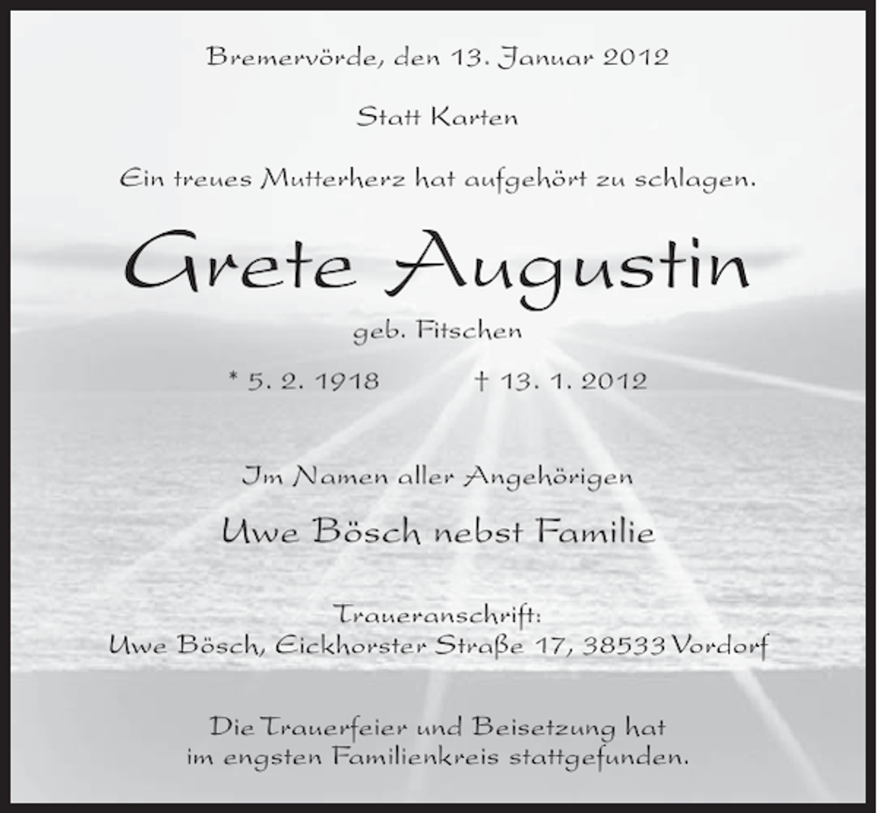 <p>Bremervörde, den 13. Januar 2012<br />Statt Karten<br />Ein treues Mutterherz hat aufgehört zu schlagen.</p><p>Grete Augustin<br />geb. Fitschen<br />* 5. 2. 1918</p><p>† 13. 1. 2012</p><p>Im Namen aller Angehörigen</p><p>Uwe Bösch nebst Familie<br />Traueranschrift:<br />Uwe Bösch, Eickhorster Straße 17, 38533 Vordorf<br />Die Trauerfeier und Beisetzung hat<br />im engsten Familienkreis stattgefunden.</p>