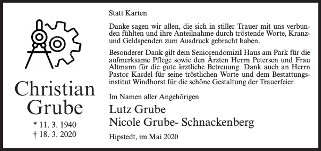 <p>Statt Karten<br />Danke sagen wir allen, die sich in stiller Trauer mit uns verbunden fühlten und ihre Anteilnahme durch tröstende Worte, Kranzund Geldspenden zum Ausdruck gebracht haben.</p><p>Christian<br />Grube<br />* 11. 3. 1940<br />† 18. 3. 2020</p><p>Besonderer Dank gilt dem Seniorendomizil Haus am Park für die<br />aufmerksame Pflege sowie den Ärzten Herrn Petersen und Frau<br />Altmann für die gute ärztliche Betreuung. Dank auch an Herrn<br />Pastor Kardel für seine tröstlichen Worte und dem Bestattungsinstitut Windhorst für die schöne Gestaltung der Trauerfeier.<br />Im Namen aller Angehörigen</p><p>Lutz Grube<br />Nicole Grube- Schnackenberg<br />Hipstedt, im Mai 2020</p>