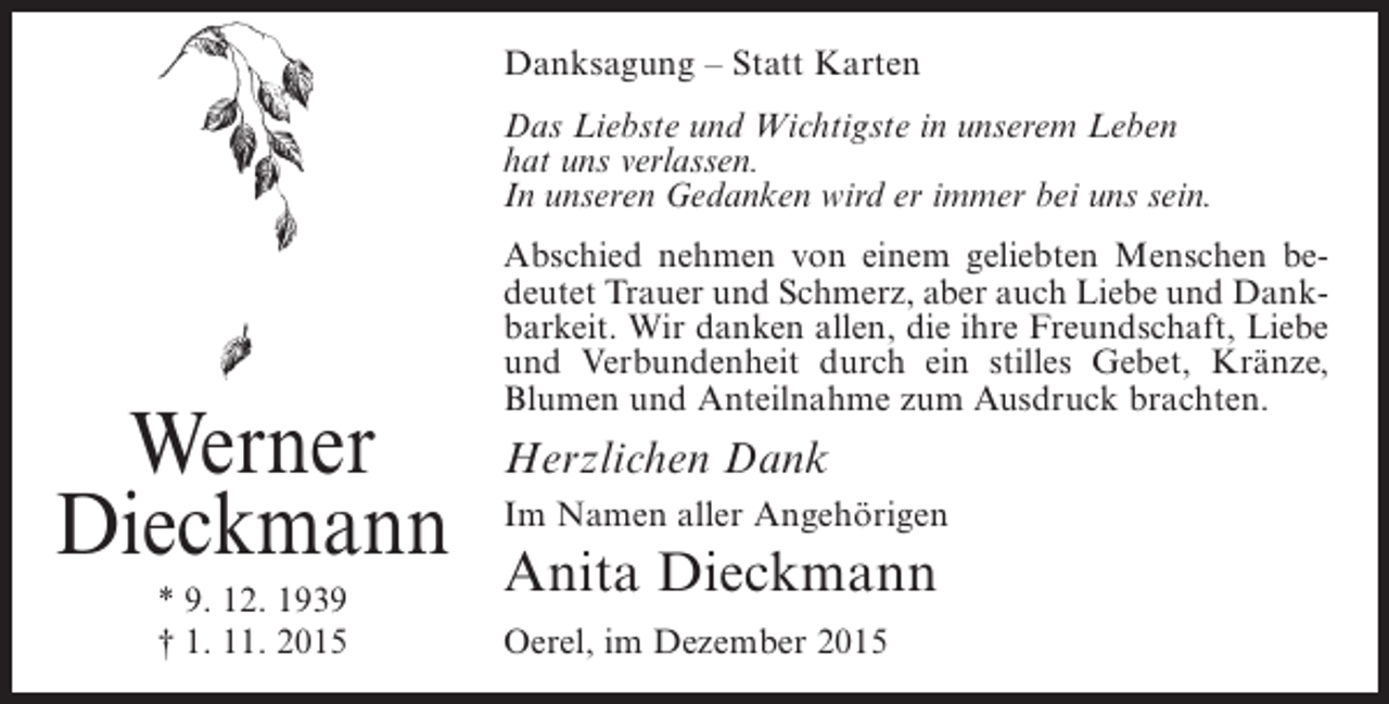 <p>Danksagung – Statt Karten<br />Das Liebste und Wichtigste in unserem Leben<br />hat uns verlassen.<br />In unseren Gedanken wird er immer bei uns sein.</p><p>Werner<br />Dieckmann<br />* 9. 12. 1939<br />† 1. 11. 2015</p><p>Abschied nehmen von einem geliebten Menschen bedeutet Trauer und Schmerz, aber auch Liebe und Dankbarkeit. Wir danken allen, die ihre Freundschaft, Liebe<br />und Verbundenheit durch ein stilles Gebet, Kränze,<br />Blumen und Anteilnahme zum Ausdruck brachten.</p><p>Herzlichen Dank<br />Im Namen aller Angehörigen</p><p>Anita Dieckmann<br />Oerel, im Dezember 2015</p>