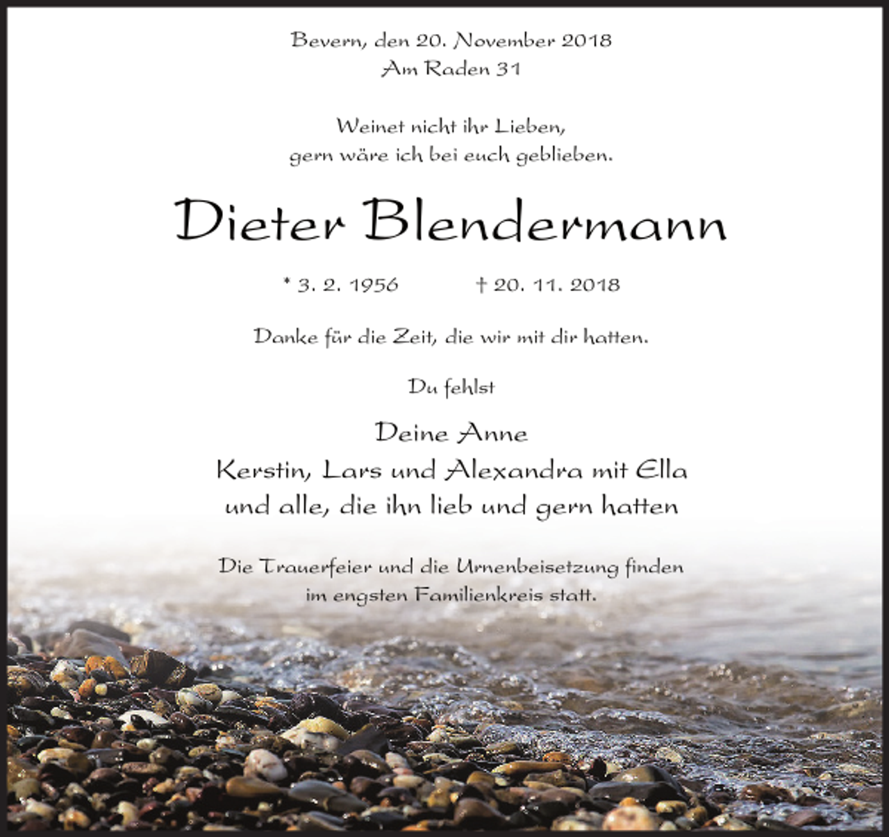 <p>Bevern, den 20. November 2018<br />Am Raden 31<br />Weinet nicht ihr Lieben,<br />gern wäre ich bei euch geblieben.</p><p>Dieter Blendermann<br />* 3. 2. 1956</p><p>† 20. 11. 2018</p><p>Danke für die Zeit, die wir mit dir hatten.<br />Du fehlst</p><p>Deine Anne<br />Kerstin, Lars und Alexandra mit Ella<br />und alle, die ihn lieb und gern hatten<br />Die Trauerfeier und die Urnenbeisetzung finden<br />im engsten Familienkreis statt.</p>