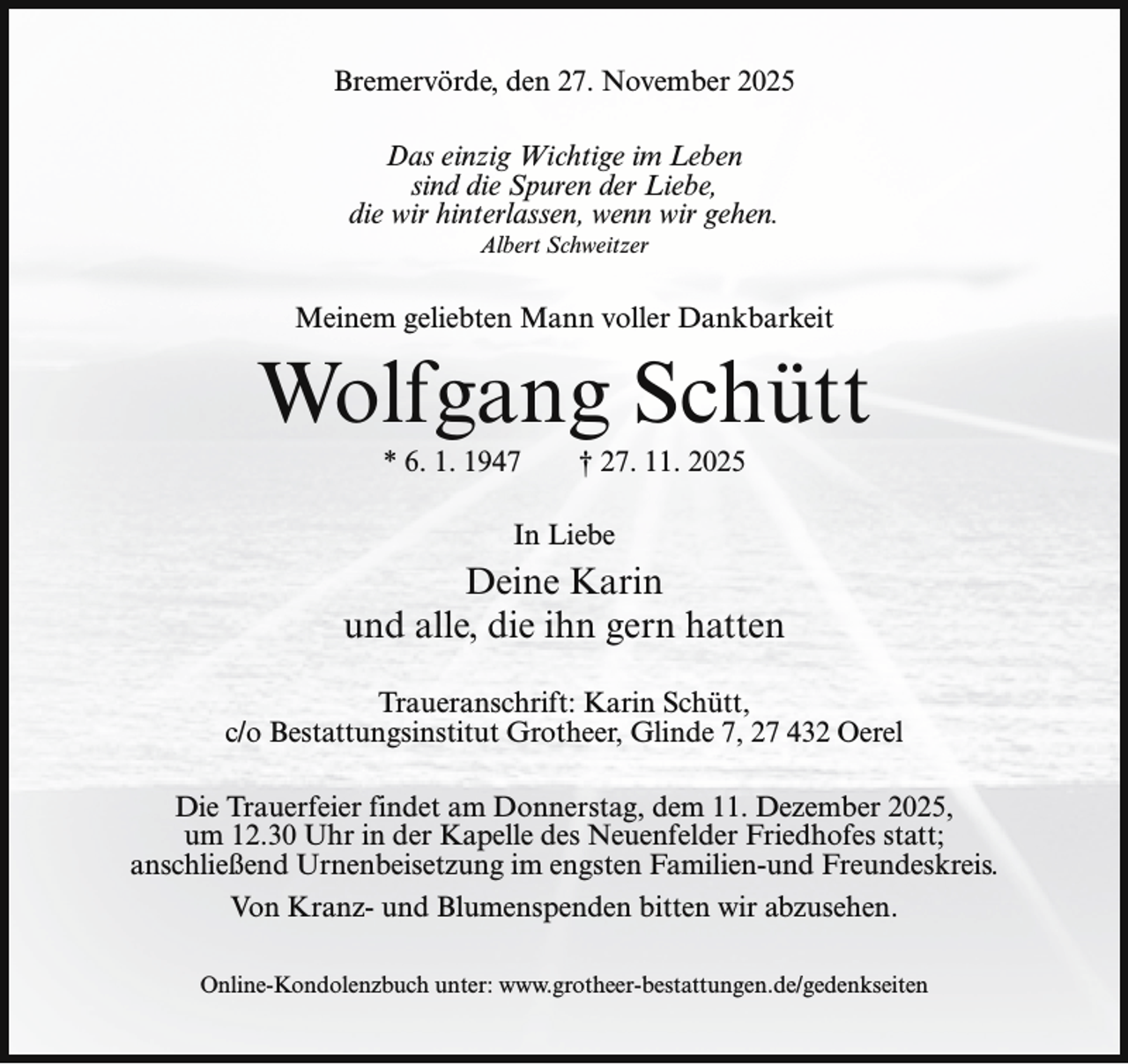 <p>Bremervörde, den 27. November 2025<br />Das einzig Wichtige im Leben<br />sind die Spuren der Liebe,<br />die wir hinterlassen, wenn wir gehen.<br />Albert Schweitzer</p><p>Meinem geliebten Mann voller Dankbarkeit</p><p>Wolfgang Schütt<br />* 6. 1. 1947</p><p>† 27. 11. 2025</p><p>In Liebe</p><p>Deine Karin<br />und alle, die ihn gern hatten<br />Traueranschrift: Karin Schütt,<br />c/o Bestattungsinstitut Grotheer, Glinde 7, 27 432 Oerel<br />Die Trauerfeier findet am Donnerstag, dem 11. Dezember 2025,<br />um 12.30 Uhr in der Kapelle des Neuenfelder Friedhofes statt;<br />anschließend Urnenbeisetzung im engsten Familien-und Freundeskreis.<br />Von Kranz- und Blumenspenden bitten wir abzusehen.<br />Online-Kondolenzbuch unter: www.grotheer-bestattungen.de/gedenkseiten</p>