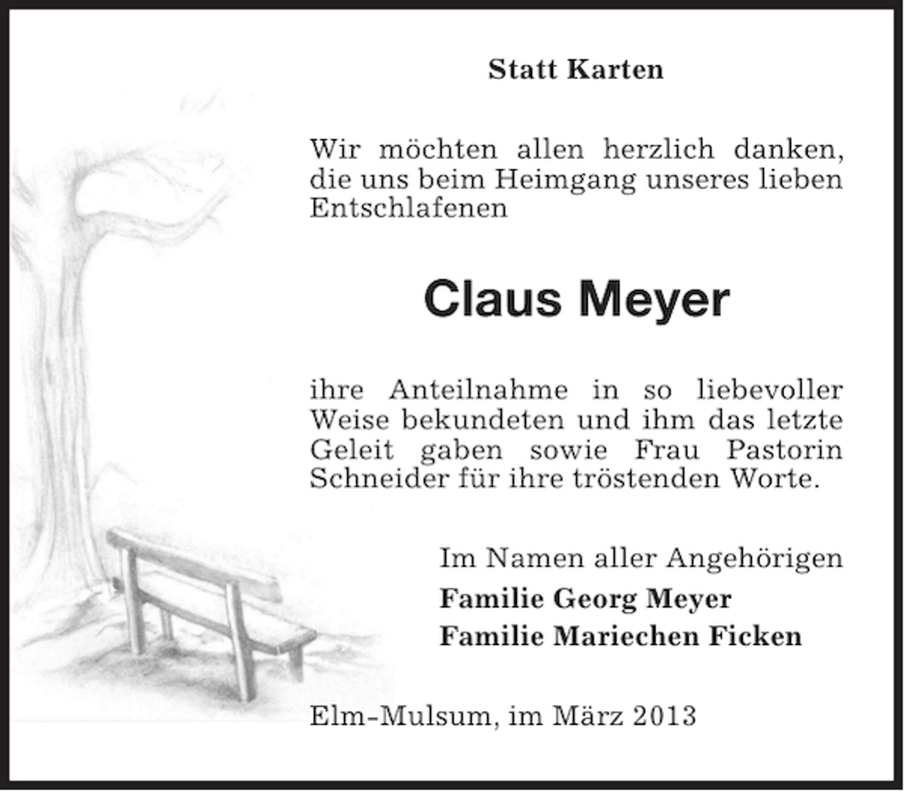 <p>Statt Karten<br />Wir möchten allen herzlich danken,<br />die uns beim Heimgang unseres lieben<br />Entschlafenen</p><p>Claus Meyer<br />ihre Anteilnahme in so liebevoller<br />Weise bekundeten und ihm das letzte<br />Geleit gaben sowie Frau Pastorin<br />Schneider für ihre tröstenden Worte.<br />Im Namen aller Angehörigen<br />Familie Georg Meyer<br />Familie Mariechen Ficken<br />Elm-Mulsum, im März 2013</p>
