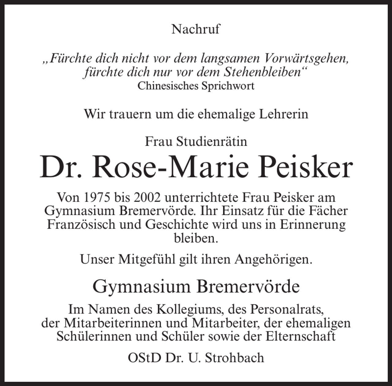 <p>Nachruf<br />„Fürchte dich nicht vor dem langsamen Vorwärtsgehen,<br />fürchte dich nur vor dem Stehenbleiben“<br />Chinesisches Sprichwort</p><p>Wir trauern um die ehemalige Lehrerin<br />Frau Studienrätin</p><p>Dr. Rose-Marie Peisker<br />Von 1975 bis 2002 unterrichtete Frau Peisker am<br />Gymnasium Bremervörde. Ihr Einsatz für die Fächer<br />Französisch und Geschichte wird uns in Erinnerung<br />bleiben.<br />Unser Mitgefühl gilt ihren Angehörigen.</p><p>Gymnasium Bremervörde<br />Im Namen des Kollegiums, des Personalrats,<br />der Mitarbeiterinnen und Mitarbeiter, der ehemaligen<br />Schülerinnen und Schüler sowie der Elternschaft<br />OStD Dr. U. Strohbach</p>