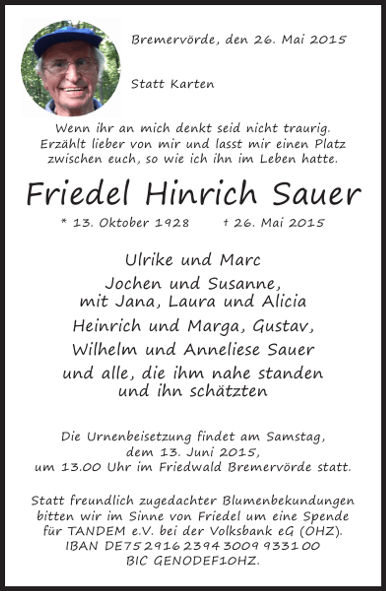 <p>Bremervörde, den 26. Mai 2015<br />Statt Karten<br />Wenn ihr an mich denkt seid nicht traurig.<br />Erzählt lieber von mir und lasst mir einen Platz<br />zwischen euch, so wie ich ihn im Leben hatte.</p><p>Friedel Hinrich Sauer<br />* 13. Oktober 1928</p><p>† 26. Mai 2015</p><p>Ulrike und Marc<br />Jochen und Susanne,<br />mit Jana, Laura und Alicia<br />Heinrich und Marga, Gustav,<br />Wilhelm und Anneliese Sauer<br />und alle, die ihm nahe standen<br />und ihn schätzten<br />Die Urnenbeisetzung findet am Samstag,<br />dem 13. Juni 2015,<br />um 13.00 Uhr im Friedwald Bremervörde statt.<br />Statt freundlich zugedachter Blumenbekundungen<br />bitten wir im Sinne von Friedel um eine Spende<br />für TANDEM e.V. bei der Volksbank eG (OHZ).<br />IBAN DE75 2916 2394 300331 00<br />BIC GENODEF10HZ.</p>