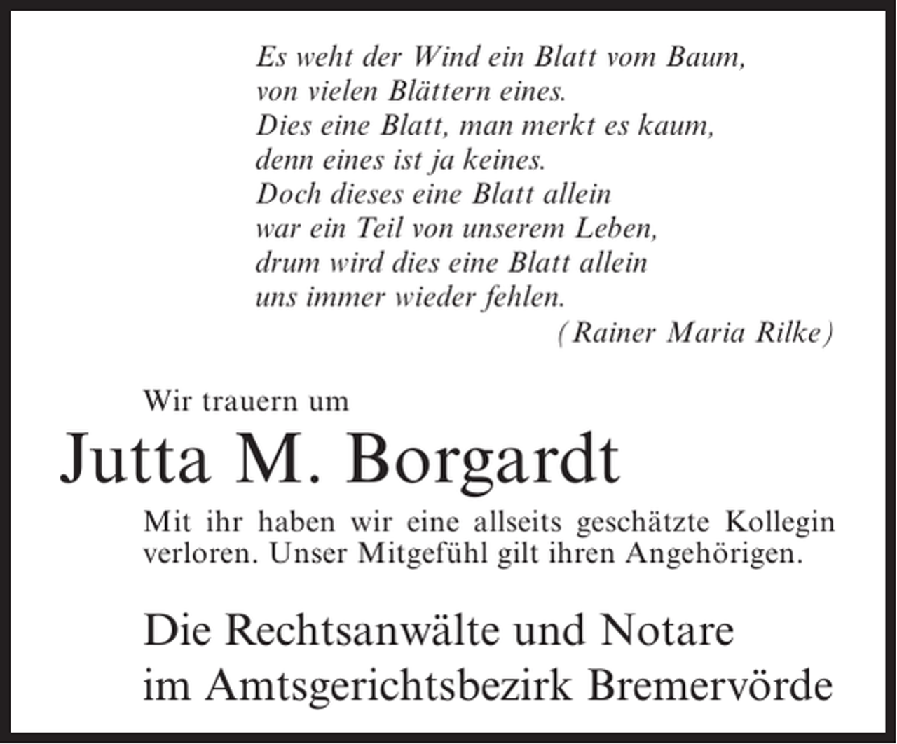 <p>Es weht der Wind ein Blatt vom Baum,<br />von vielen Blättern eines.<br />Dies eine Blatt, man merkt es kaum,<br />denn eines ist ja keines.<br />Doch dieses eine Blatt allein<br />war ein Teil von unserem Leben,<br />drum wird dies eine Blatt allein<br />uns immer wieder fehlen.<br />(Rainer Maria Rilke)<br />Wir trauern um</p><p>Jutta M. Borgardt<br />Mit ihr haben wir eine allseits geschätzte Kollegin<br />verloren. Unser Mitgefühl gilt ihren Angehörigen.</p><p>Die Rechtsanwälte und Notare<br />im Amtsgerichtsbezirk Bremervörde</p>