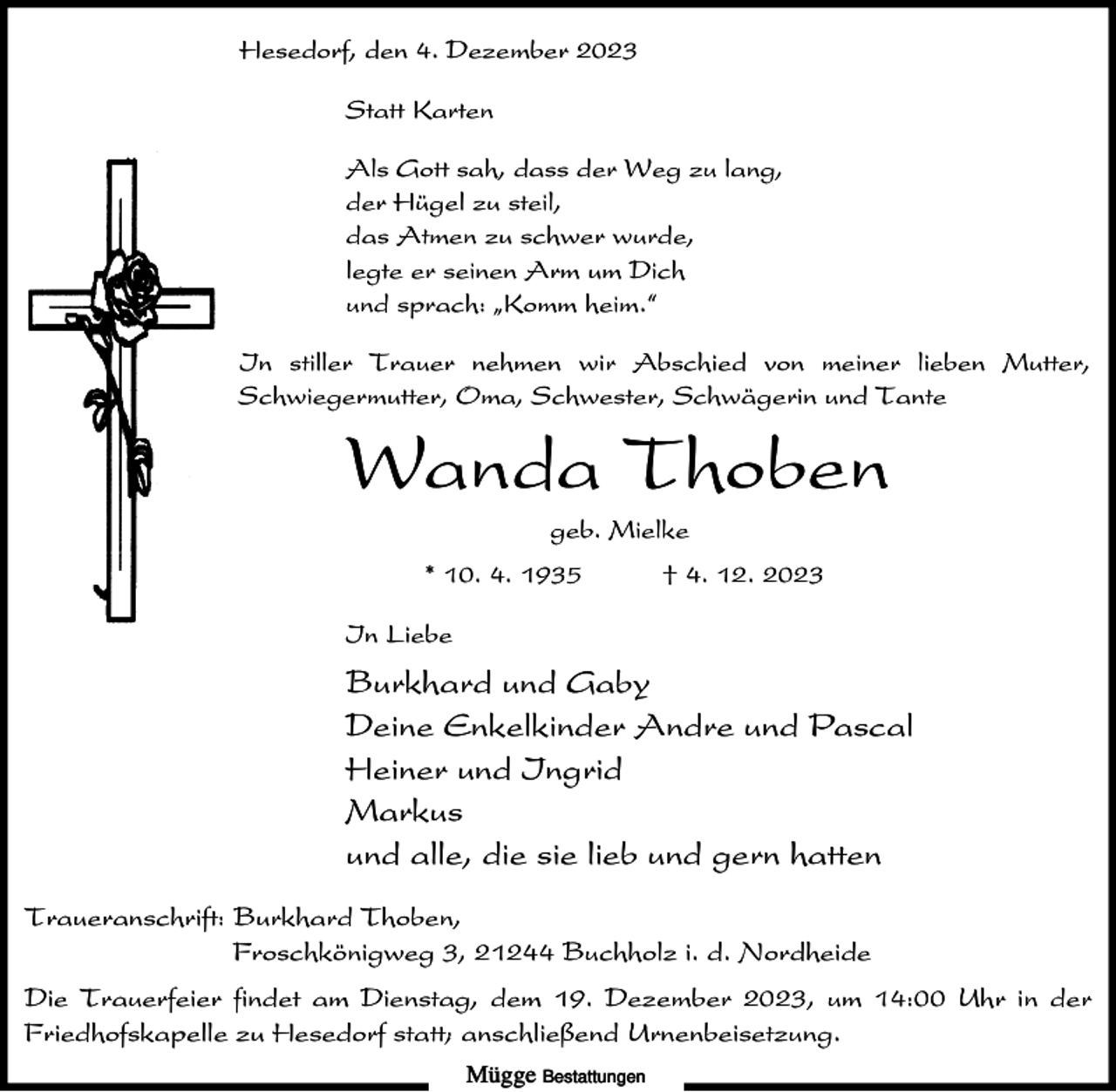 <p>Hesedorf, den 4. Dezember 2023<br />Statt Karten<br />Als Gott sah, dass der Weg zu lang,<br />der Hügel zu steil,<br />das Atmen zu schwer wurde,<br />legte er seinen Arm um Dich<br />und sprach: ıKomm heim.„<br />In stiller Trauer nehmen wir Abschied von meiner lieben Mutter,<br />Schwiegermutter, Oma, Schwester, Schwägerin und Tante</p><p>Wanda Thoben<br />geb. Mielke<br />* 10. 4. 1935</p><p>† 4. 12. 2023</p><p>In Liebe</p><p>Burkhard und Gaby<br />Deine Enkelkinder Andre und Pascal<br />Heiner und Ingrid<br />Markus<br />und alle, die sie lieb und gern hatten<br />Traueranschrift: Burkhard Thoben,<br />Froschkönigweg 3, 21244 Buchholz i. d. Nordheide<br />Die Trauerfeier findet am Dienstag, dem 19. Dezember 2023, um 14:00 Uhr in der<br />Friedhofskapelle zu Hesedorf statt; anschließend Urnenbeisetzung.<br />Mügge Bestattungen</p>