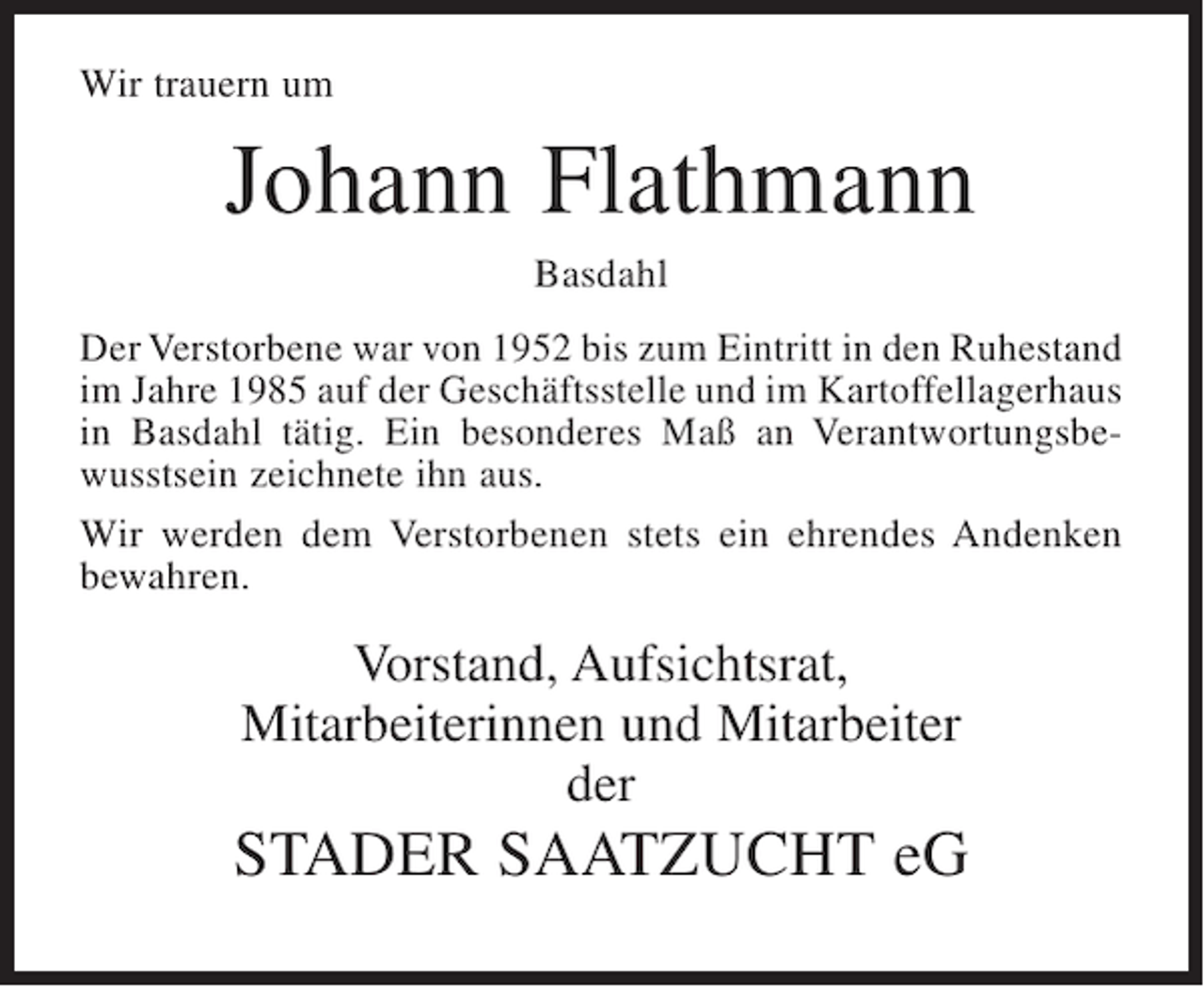 <p>Wir trauern um</p><p>Johann Flathmann<br />Basdahl<br />Der Verstorbene war von 1952 bis zum Eintritt in den Ruhestand<br />im Jahre 1985 auf der Geschäftsstelle und im Kartoffellagerhaus<br />in Basdahl tätig. Ein besonderes Maß an Verantwortungsbewusstsein zeichnete ihn aus.<br />Wir werden dem Verstorbenen stets ein ehrendes Andenken<br />bewahren.</p><p>Vorstand, Aufsichtsrat,<br />Mitarbeiterinnen und Mitarbeiter<br />der</p><p>STADER SAATZUCHT eG</p>