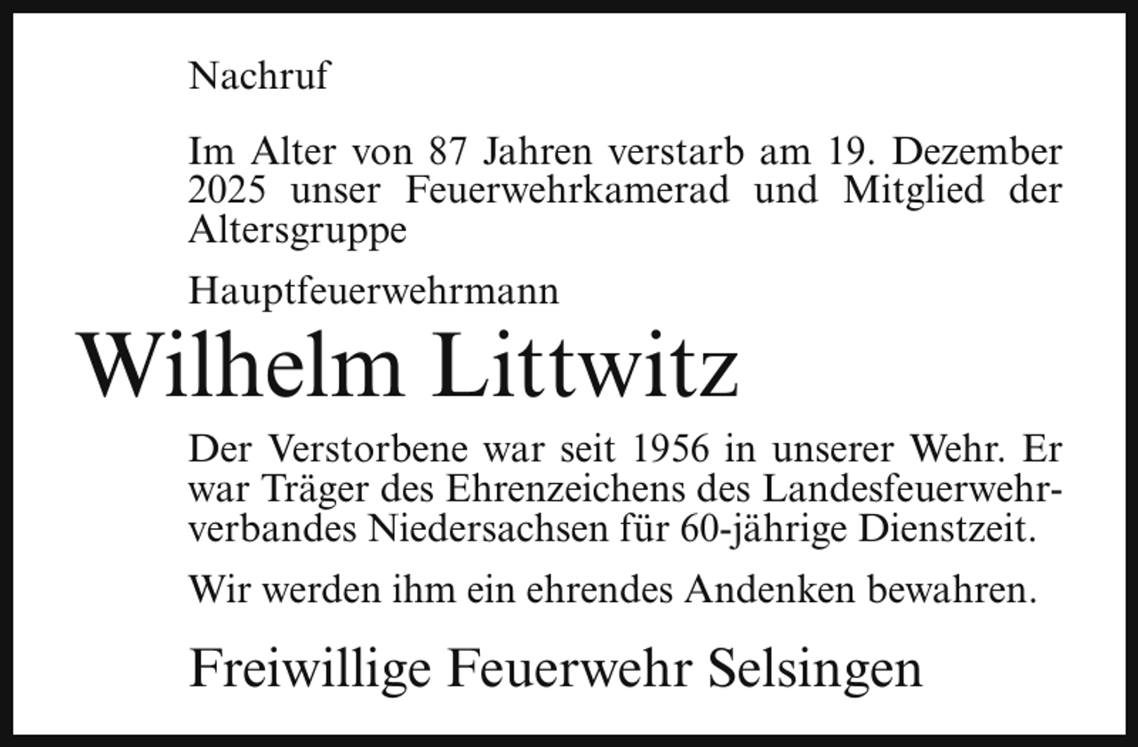 <p>Nachruf<br />Im Alter von 87 Jahren verstarb am 19. Dezember<br />2025 unser Feuerwehrkamerad und Mitglied der<br />Altersgruppe<br />Hauptfeuerwehrmann</p><p>Wilhelm Littwitz</p><p>Der Verstorbene war seit 1956 in unserer Wehr. Er<br />war Träger des Ehrenzeichens des Landesfeuerwehrverbandes Niedersachsen für 60-jährige Dienstzeit.</p><p>Wir werden ihm ein ehrendes Andenken bewahren.</p><p>Freiwillige Feuerwehr Selsingen</p>