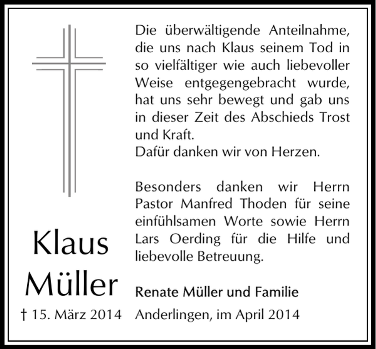 <p>Die überwältigende Anteilnahme,<br />die uns nach Klaus seinem Tod in<br />so vielfältiger wie auch liebevoller<br />Weise entgegengebracht wurde,<br />hat uns sehr bewegt und gab uns<br />in dieser Zeit des Abschieds Trost<br />und Kraft.<br />Dafür danken wir von Herzen.</p><p>Klaus<br />Müller</p><p>Besonders danken wir Herrn<br />Pastor Manfred Thoden für seine<br />einfühlsamen Worte sowie Herrn<br />Lars Oerding für die Hilfe und<br />liebevolle Betreuung.</p><p>† 15. März 2014 Anderlingen, im April 2014</p>