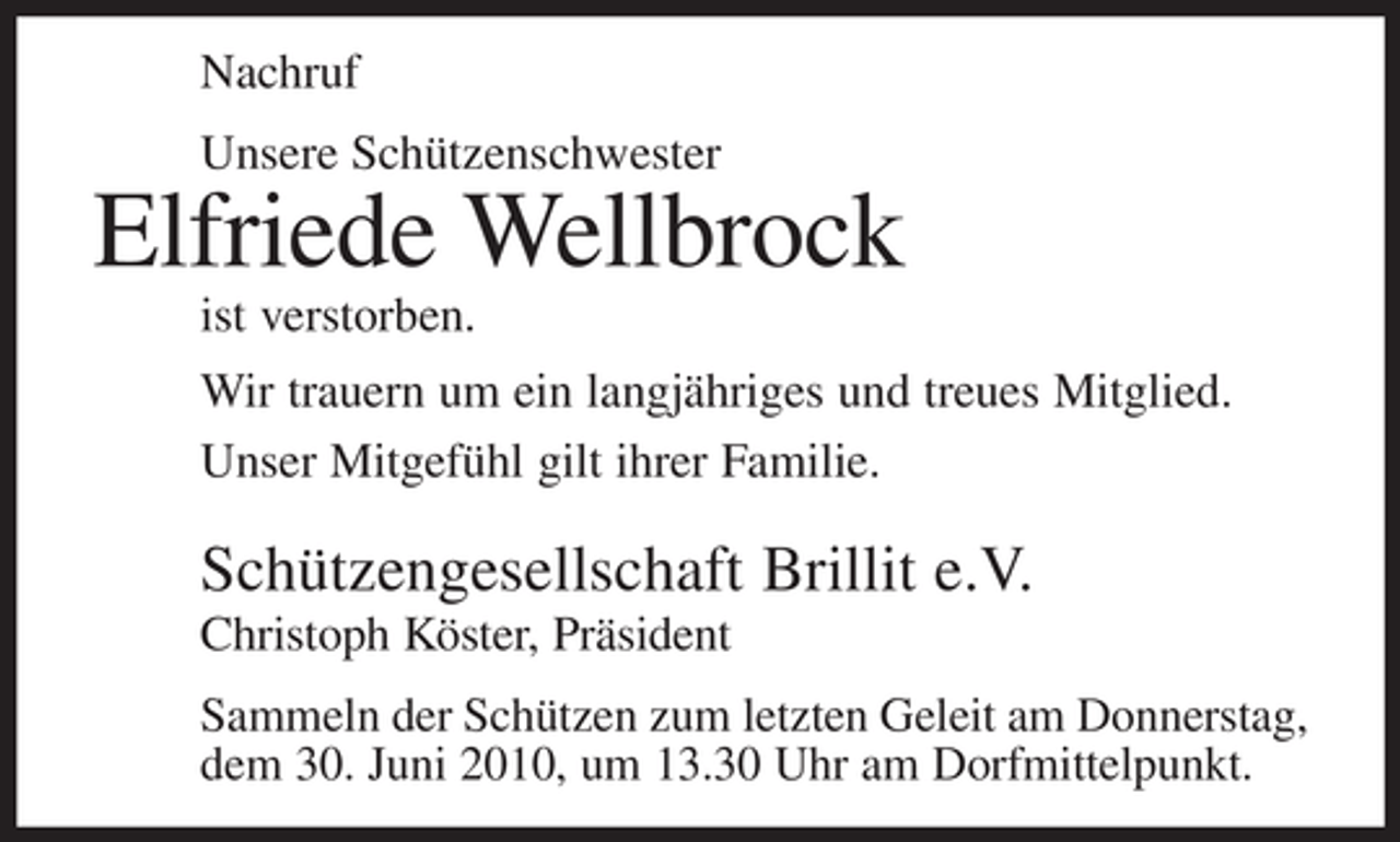<p>Nachruf<br />Unsere Schützenschwester</p><p>Elfriede Wellbrock<br />ist verstorben.<br />Wir trauern um ein langjähriges und treues Mitglied.<br />Unser Mitgefühl gilt ihrer Familie.</p><p>Schützengesellschaft Brillit e.V.<br />Christoph Köster, Präsident<br />Sammeln der Schützen zum letzten Geleit am Donnerstag,<br />dem 30. Juni 2010, um 13.30 Uhr am Dorfmittelpunkt.</p>