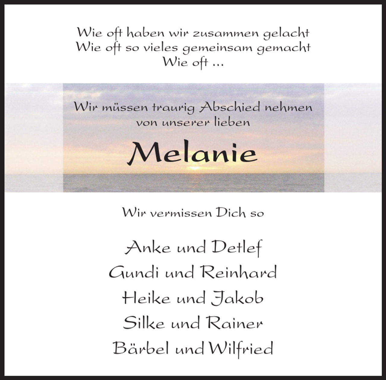 <p>Wie oft haben wir zusammen gelacht<br />Wie oft so vieles gemeinsam gemacht<br />Wie oft ...<br />Wir müssen traurig Abschied nehmen<br />von unserer lieben</p><p>Melanie<br />Wir vermissen Dich so</p><p>Anke und Detlef<br />Gundi und Reinhard<br />Heike und Jakob<br />Silke und Rainer<br />Bärbel und Wilfried</p>