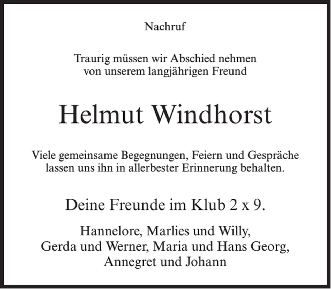 <p>Nachruf<br />Traurig müssen wir Abschied nehmen<br />von unserem langjährigen Freund</p><p>Helmut Windhorst<br />Viele gemeinsame Begegnungen, Feiern und Gespräche<br />lassen uns ihn in allerbester Erinnerung behalten.</p><p>Deine Freunde im Klub 2 x 9.<br />Hannelore, Marlies und Willy,<br />Gerda und Werner, Maria und Hans Georg,<br />Annegret und Johann</p>