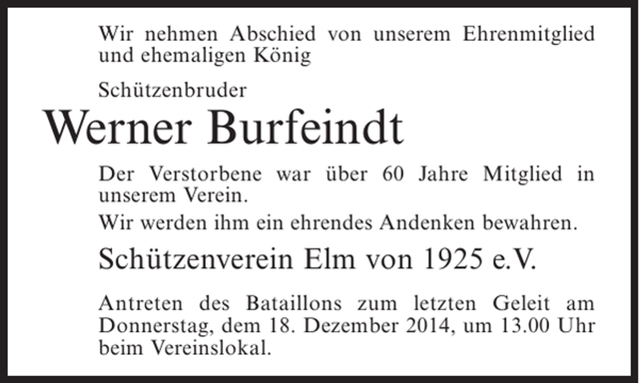 <p>Wir nehmen Abschied von unserem Ehrenmitglied<br />und ehemaligen König<br />Schützenbruder</p><p>Werner Burfeindt<br />Der Verstorbene war über 60 Jahre Mitglied in<br />u<br />­ nserem Verein.<br />Wir werden ihm ein ehrendes Andenken bewahren.</p><p>Schützenverein Elm von 1925 e.V.<br />Antreten des Bataillons zum letzten Geleit am<br />D<br />­ onnerstag, dem 18. Dezember 2014, um 13.00 Uhr<br />beim Vereinslokal.</p>
