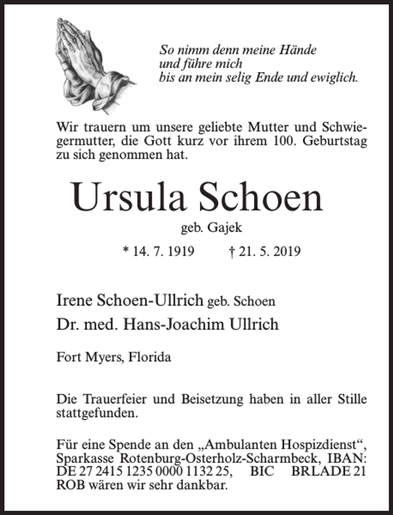 <p>So nimm denn meine Hände<br />und führe mich<br />bis an mein selig Ende und ewiglich.</p><p>Wir trauern um unsere geliebte Mutter und Schwiegermutter, die Gott kurz vor ihrem 100. Geburtstag<br />zu sich genommen hat.</p><p>Ursula Schoen<br />geb. Gajek</p><p>* 14. 7. 1919 † 21. 5. 2019</p><p>Irene Schoen-Ullrich geb. Schoen<br />Dr. med. Hans-Joachim Ullrich<br />Fort Myers, Florida<br />Die Trauerfeier und Beisetzung haben in aller Stille<br />stattgefunden.<br />Für eine Spende an den „Ambulanten Hospizdienst“,<br />Sparkasse Rotenburg-Osterholz-Scharmbeck, IBAN:<br />DE 27 2415 1235 0000 1135, BIC BRLADE 21<br />ROB wären wir sehr dankbar.</p>
