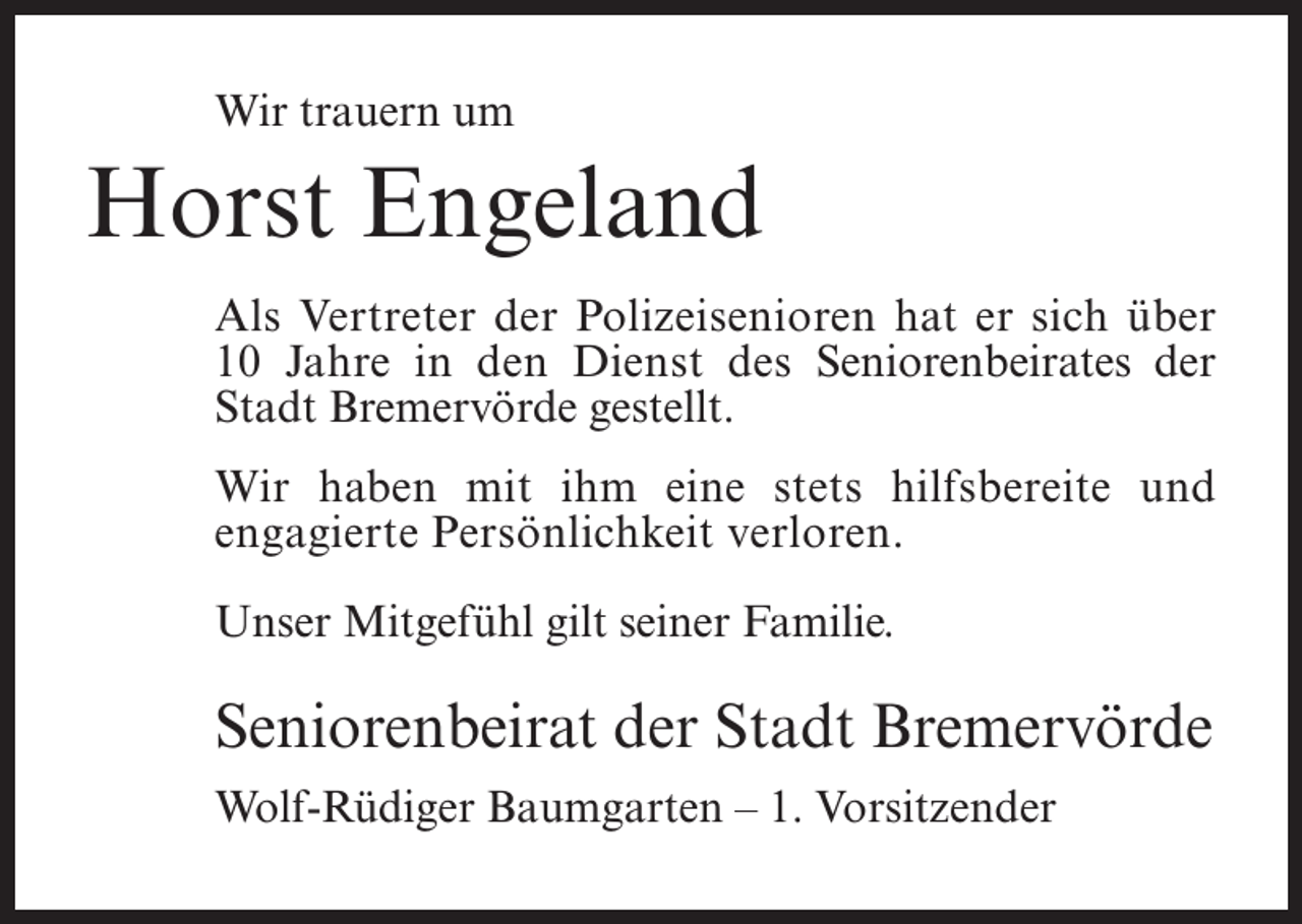 <p>Wir trauern um</p><p>Horst Engeland<br />Als Vertreter der Polizeisenioren hat er sich über<br />10 Jahre in den Dienst des Seniorenbeirates der<br />Stadt Bremervörde gestellt.<br />Wir haben mit ihm eine stets hilfsbereite und<br />engagierte Persönlichkeit verloren.<br />Unser Mitgefühl gilt seiner Familie.</p><p>Seniorenbeirat der Stadt Bremervörde<br />Wolf-Rüdiger Baumgarten – 1. Vorsitzender</p>