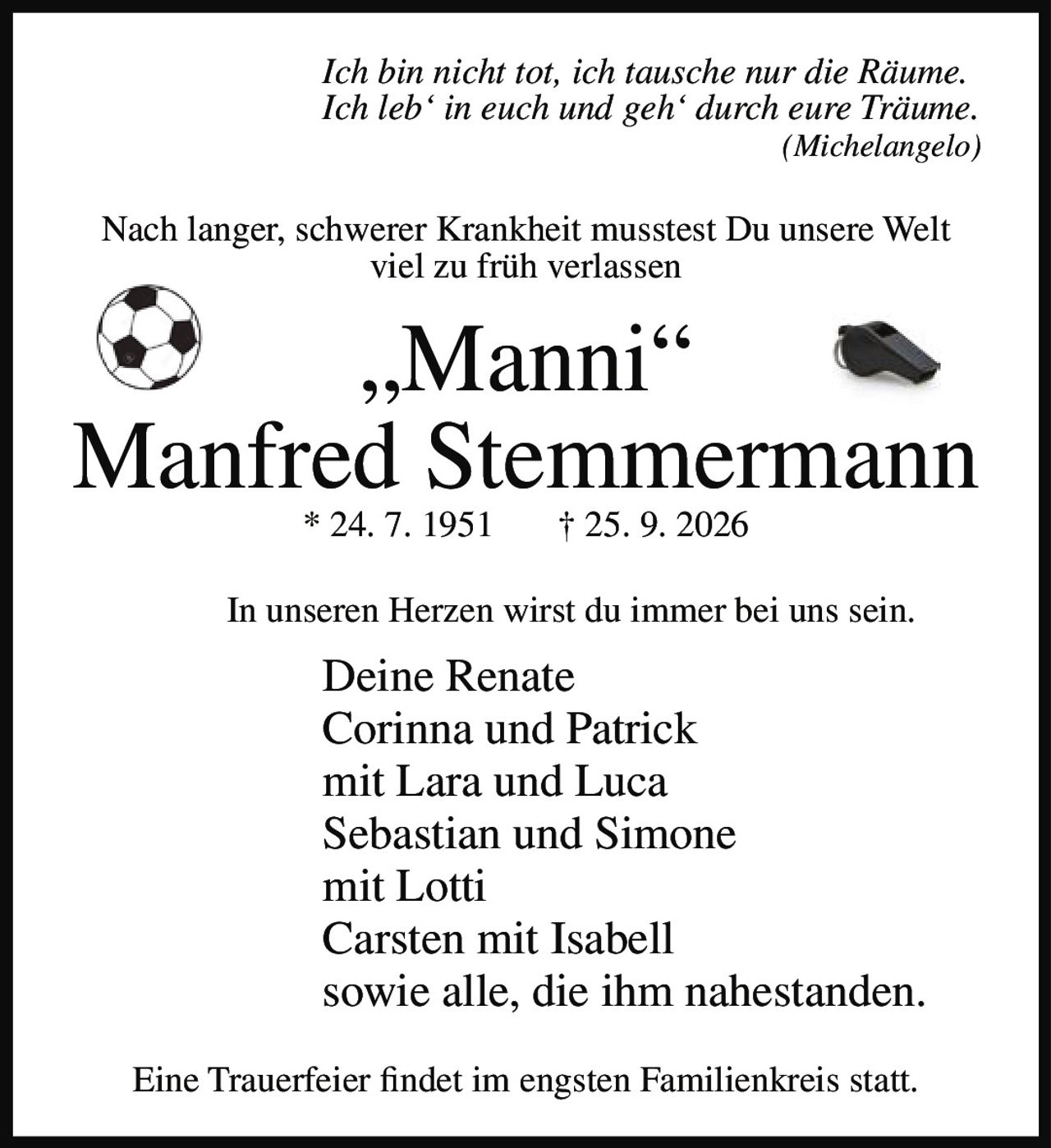 <p><i>Ich bin nicht tot, ich tausche nur die Räume.</i><br><i>Ich leb' in euch und geh' durch eure Träume.</i><br><i>(Michelangelo)</i></p><p>Nach langer, schwerer Krankheit musstest Du unsere Welt viel zu früh verlassen</p><p><strong>„Manni"</strong><br><strong>Manfred Stemmermann</strong><br>* 24. 7. 1951 † 25. 9. 2026</p><p>In unseren Herzen wirst du immer bei uns sein.</p><p>Deine Renate<br>Corinna und Patrick<br>mit Lara und Luca<br>Sebastian und Simone<br>mit Lotti<br>Carsten mit Isabell<br>sowie alle, die ihm nahestanden.</p><p>Eine Trauerfeier findet im engsten Familienkreis statt.</p>