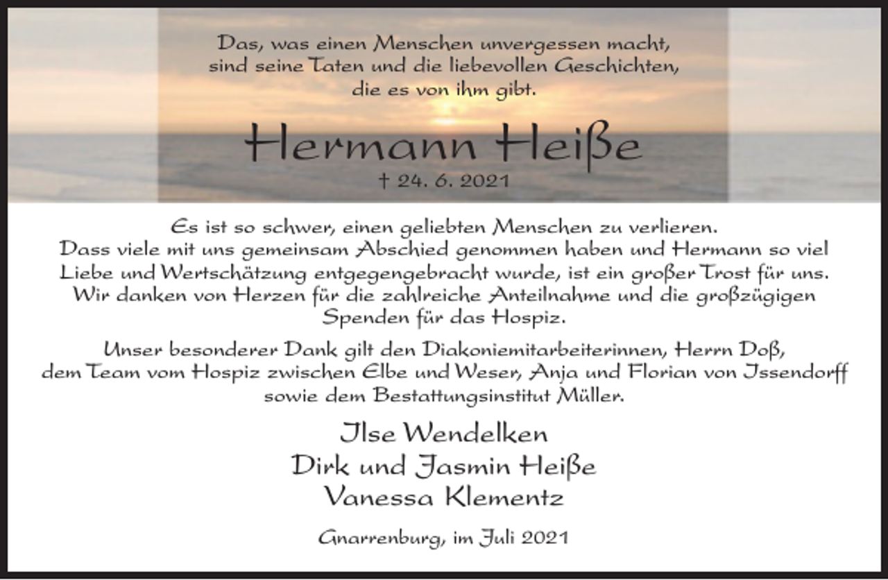 <p>Das, was einen Menschen unvergessen macht,<br />sind seine Taten und die liebevollen Geschichten,<br />die es von ihm gibt.</p><p>Hermann Heiße<br />† 24. 6. 2021</p><p>Es ist so schwer, einen geliebten Menschen zu verlieren.<br />Dass viele mit uns gemeinsam Abschied genommen haben und Hermann so viel<br />Liebe und Wertschätzung entgegengebracht wurde, ist ein großer Trost für uns.<br />Wir danken von Herzen für die zahlreiche Anteilnahme und die großzügigen<br />Spenden für das Hospiz.<br />Unser besonderer Dank gilt den Diakoniemitarbeiterinnen, Herrn Doß,<br />dem Team vom Hospiz zwischen Elbe und Weser, Anja und Florian von Issendorff<br />sowie dem Bestattungsinstitut Müller.</p><p>Ilse Wendelken<br />Dirk und Jasmin Heiße<br />Vanessa Klementz<br />Gnarrenburg, im Juli 2021</p>