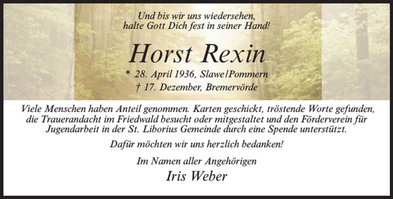 <p>Und bis wir uns wiedersehen,<br />halte Gott Dich fest in seiner Hand!</p><p>Horst Rexin</p><p>* 28. April 1936, Slawe/Pommern<br />† 17. Dezember, Bremervörde<br />Viele Menschen haben Anteil genommen. Karten geschickt, tröstende Worte gefunden,<br />die Trauerandacht im Friedwald besucht oder mitgestaltet und den Förderverein für<br />Jugendarbeit in der St. Liborius Gemeinde durch eine Spende unterstützt.<br />Dafür möchten wir uns herzlich bedanken!<br />Im Namen aller Angehörigen</p><p>Iris Weber</p>