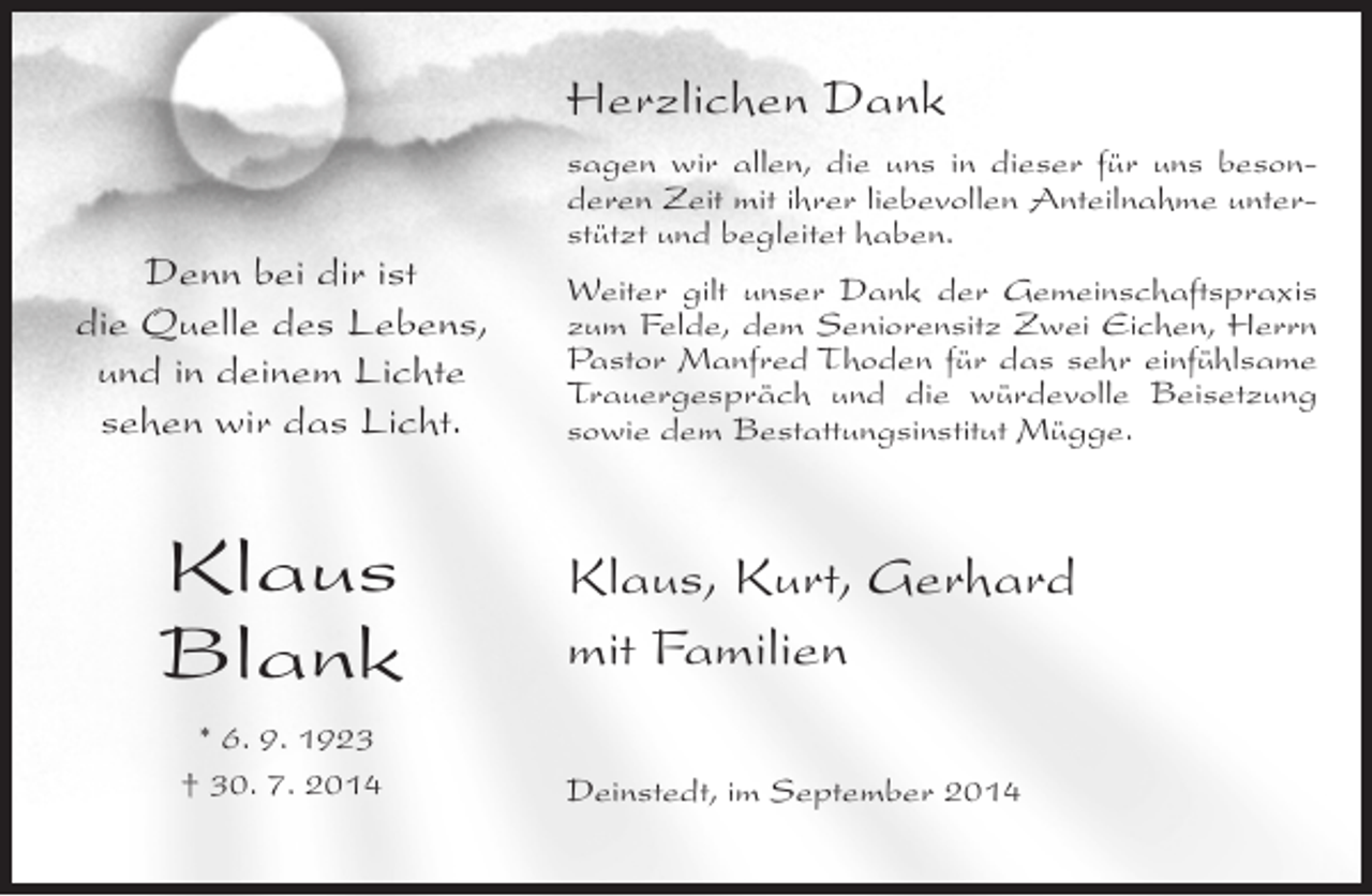<p>Herzlichen Dank<br />Denn bei dir ist<br />die Quelle des Lebens,<br />und in deinem Lichte<br />sehen wir das Licht.</p><p>Klaus<br />Blank<br />* 6. 9. 1923<br />† 30. 7. 2014</p><p>sagen wir allen, die uns in dieser für uns besonderen Zeit mit ihrer liebevollen Anteilnahme unterstützt und begleitet haben.<br />Weiter gilt unser Dank der Gemeinschaftspraxis<br />zum Felde, dem Seniorensitz Zwei Eichen, Herrn<br />Pastor Manfred Thoden für das sehr einfühlsame<br />Trauergespräch und die würdevolle Beisetzung<br />sowie dem Bestattungsinstitut Mügge.</p><p>Klaus, Kurt, Gerhard<br />mit Familien<br />Deinstedt, im September 2014</p>