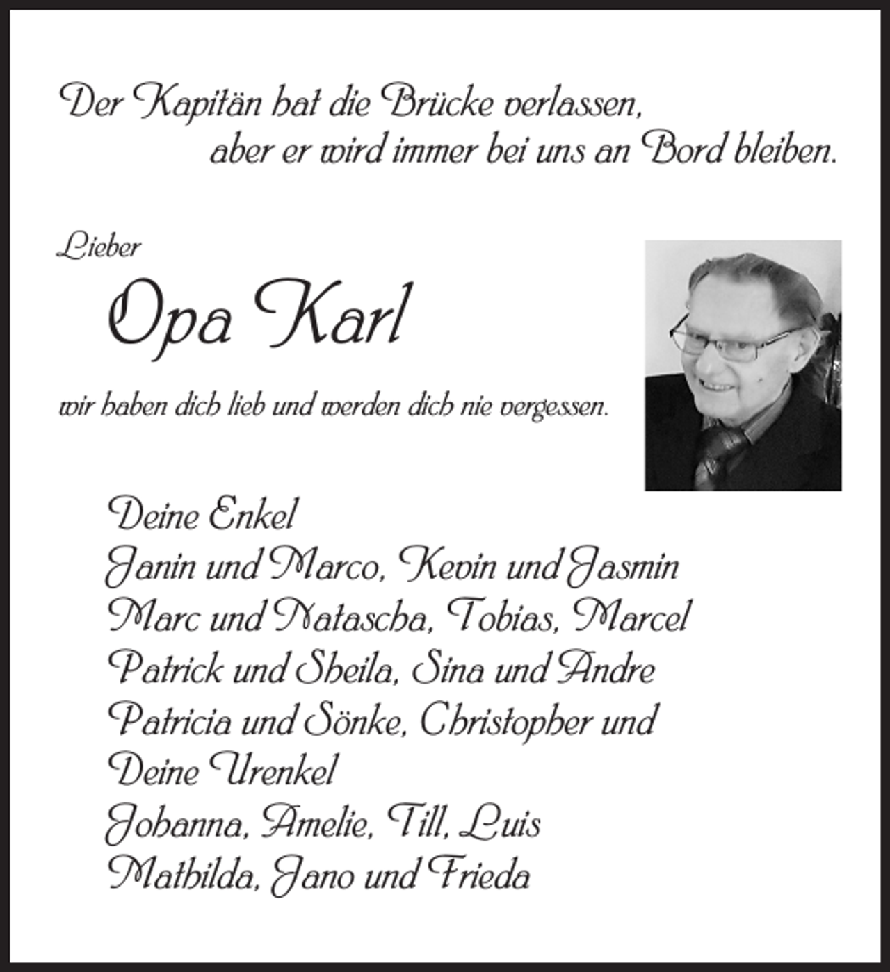 <p>Der Kapitän hat die Brücke verlassen,<br />aber er wird immer bei uns an Bord bleiben.<br />Lieber</p><p>Opa Karl</p><p>wir haben dich lieb und werden dich nie vergessen.</p><p>Deine Enkel<br />Janin und Marco, Kevin und Jasmin<br />Marc und Natascha, Tobias, Marcel<br />Patrick und Sheila, Sina und Andre<br />Patricia und Sönke, Christopher und<br />Deine Urenkel<br />Johanna, Amelie, Till, Luis<br />Mathilda, Jano und Frieda</p>