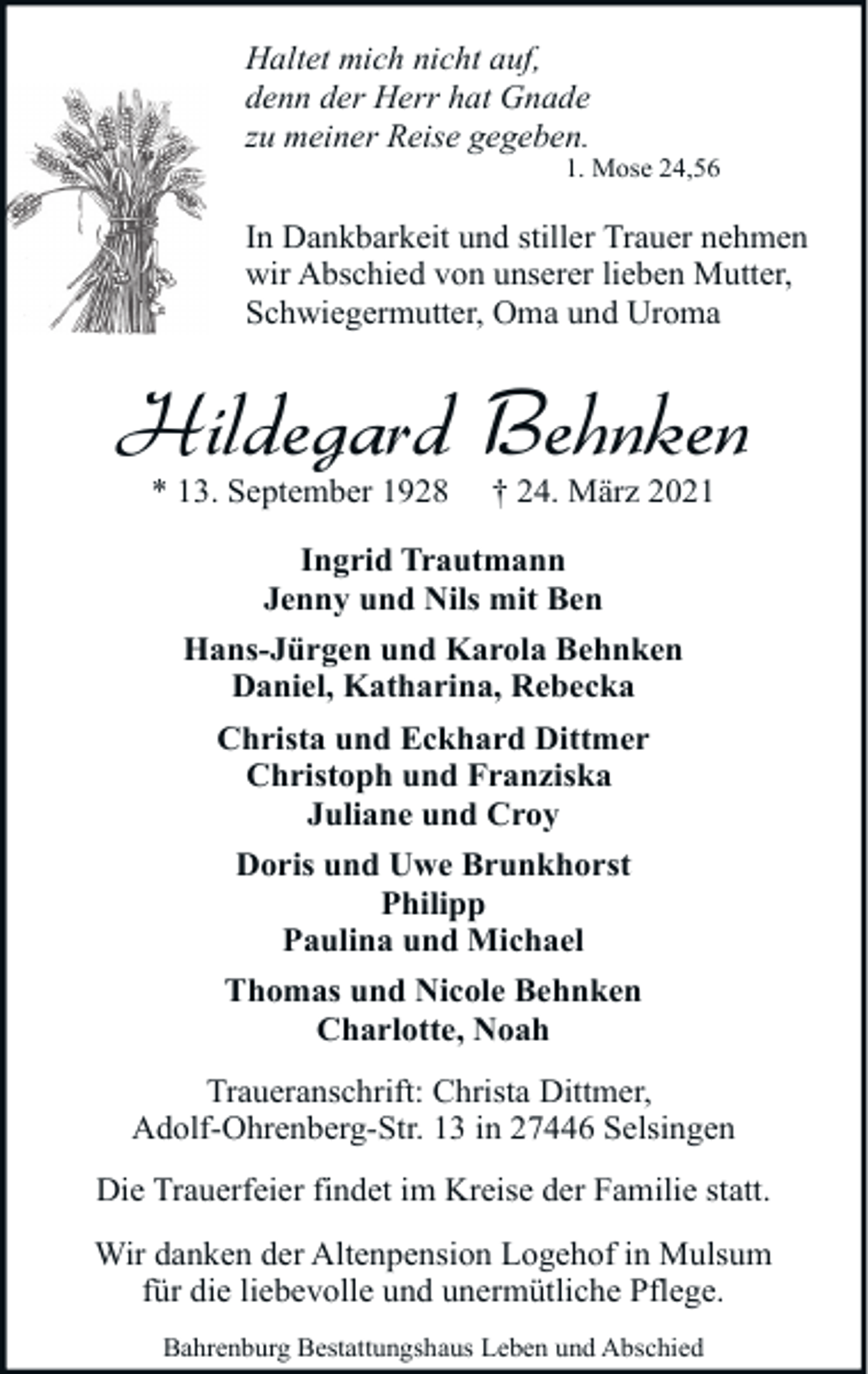 <p>Haltet mich nicht auf,<br />denn der Herr hat Gnade<br />zu meiner Reise gegeben.</p><p>1. Mose 24,56</p><p>In Dankbarkeit und stiller Trauer nehmen<br />wir Abschied von unserer lieben Mutter,<br />Schwiegermutter, Oma und Uroma</p><p>Hildegard Behnken<br />* 13. September 1928</p><p>† 24. März 2021</p><p>Ingrid Trautmann<br />Jenny und Nils mit Ben<br />Hans-Jürgen und Karola Behnken<br />Daniel, Katharina, Rebecka<br />Christa und Eckhard Dittmer<br />Christoph und Franziska<br />Juliane und Croy<br />Doris und Uwe Brunkhorst<br />Philipp<br />Paulina und Michael<br />Thomas und Nicole Behnken<br />Charlotte, Noah<br />Traueranschrift: Christa Dittmer,<br />Adolf-Ohrenberg-Str. 13 in 27446 Selsingen<br />Die Trauerfeier findet im Kreise der Familie statt.<br />Wir danken der Altenpension Logehof in Mulsum<br />für die liebevolle und unermütliche Pflege.<br />Bahrenburg Bestattungshaus Leben und Abschied</p>