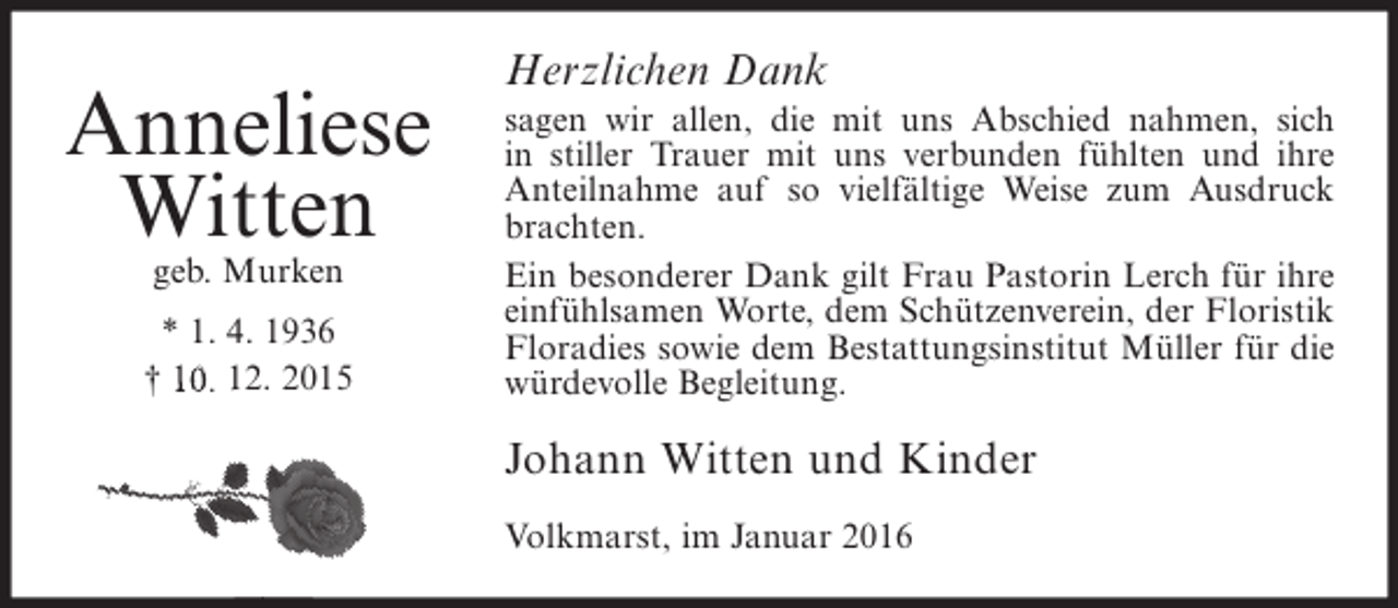 <p>Anneliese<br />Witten<br />geb. Murken</p><p>* 1. 4. 1936<br />† 10. 12. 2015</p><p>Herzlichen Dank<br />sagen wir allen, die mit uns Abschied nahmen, sich<br />in stiller Trauer mit uns verbunden fühlten und ihre<br />Anteilnahme auf so vielfältige Weise zum Ausdruck<br />brachten.<br />Ein besonderer Dank gilt Frau Pastorin Lerch für ihre<br />einfühlsamen Worte, dem Schützenverein, der Floristik<br />Floradies sowie dem Bestattungsinstitut Müller für die<br />würdevolle Begleitung.</p><p>Johann Witten und Kinder<br />Volkmarst, im Januar 2016</p>