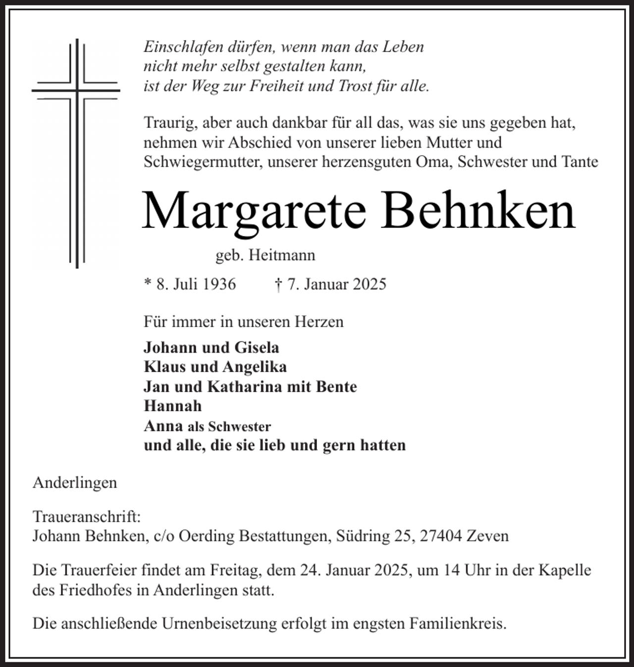 <p>Einschlafen dürfen, wenn man das Leben<br />nicht mehr selbst gestalten kann,<br />ist der Weg zur Freiheit und Trost für alle.<br />Traurig, aber auch dankbar für all das, was sie uns gegeben hat,<br />nehmen wir Abschied von unserer lieben Mutter und<br />Schwiegermutter, unserer herzensguten Oma, Schwester und Tante</p><p>Margarete Behnken<br />geb. Heitmann</p><p>* 8. Juli 1936</p><p>† 7. Januar 2025</p><p>Für immer in unseren Herzen<br />Johann und Gisela<br />Klaus und Angelika<br />Jan und Katharina mit Bente<br />Hannah<br />Anna als Schwester<br />und alle, die sie lieb und gern hatten<br />Anderlingen<br />Traueranschrift:<br />Johann Behnken, c/o Oerding Bestattungen, Südring 25, 27404 Zeven<br />Die Trauerfeier findet am Freitag, dem 24. Januar 2025, um 14 Uhr in der Kapelle<br />des Friedhofes in Anderlingen statt.<br />Die anschließende Urnenbeisetzung erfolgt im engsten Familienkreis.</p>