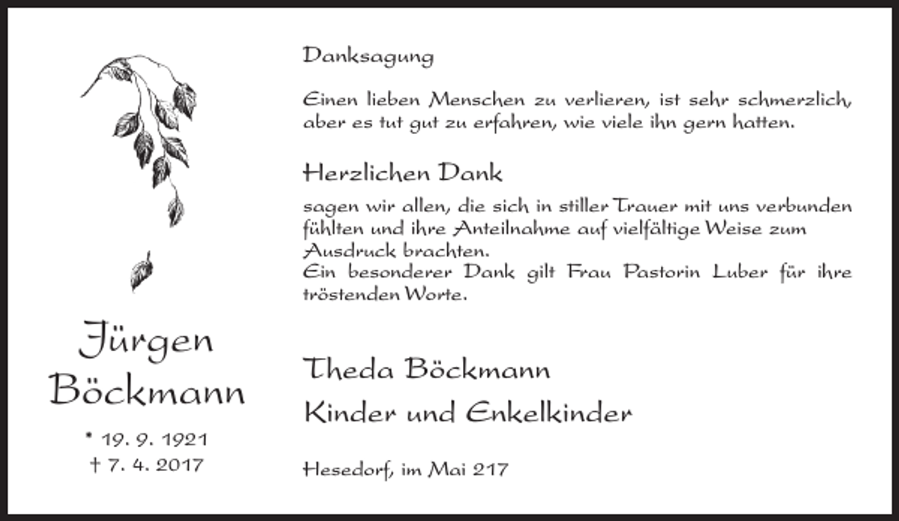 <p>Danksagung<br />Einen lieben Menschen zu verlieren, ist sehr schmerzlich,<br />aber es tut gut zu erfahren, wie viele ihn gern hatten.</p><p>Herzlichen Dank<br />sagen wir allen, die sich in stiller Trauer mit uns verbunden<br />fühlten und ihre Anteilnahme auf vielfältige Weise zum<br />Ausdruck brachten.<br />Ein besonderer Dank gilt Frau Pastorin Luber für ihre<br />tröstenden Worte.</p><p>Jürgen<br />Böckmann<br />* 19. 9. 1921<br />† 7. 4. 2017</p><p>Theda Böckmann<br />Kinder und Enkelkinder<br />Hesedorf, im Mai 217</p>