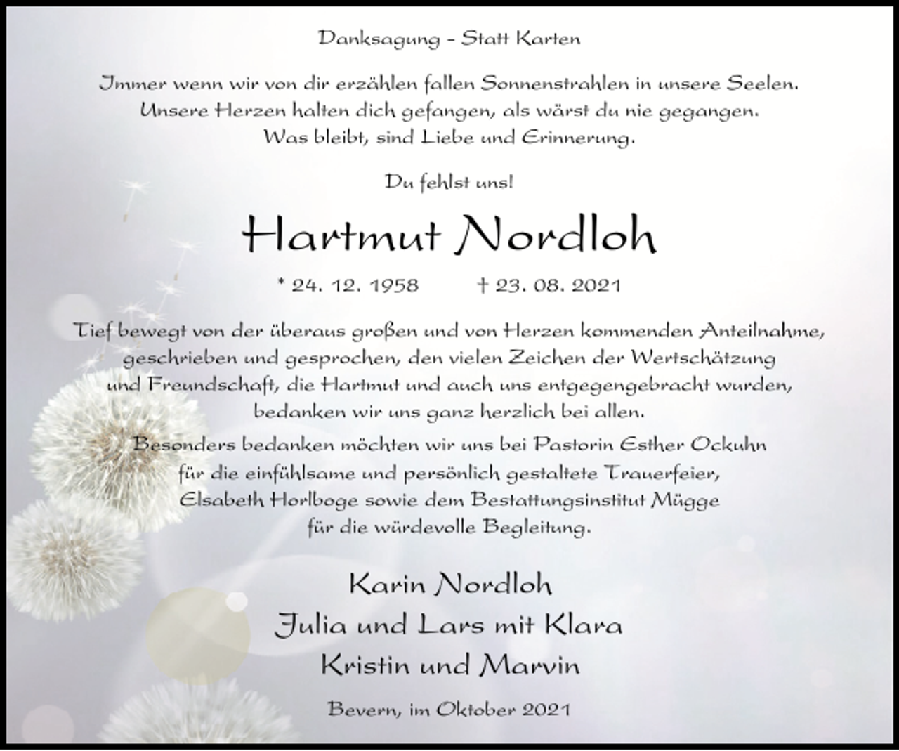 <p>Danksagung - Statt Karten<br />Immer wenn wir von dir erzählen fallen Sonnenstrahlen in unsere Seelen.<br />Unsere Herzen halten dich gefangen, als wärst du nie gegangen.<br />Was bleibt, sind Liebe und Erinnerung.<br />Du fehlst uns!</p><p>Hartmut Nordloh<br />* 24. 12. 1958</p><p>† 23. 08. 2021</p><p>Tief bewegt von der überaus großen und von Herzen kommenden Anteilnahme,<br />geschrieben und gesprochen, den vielen Zeichen der Wertschätzung<br />und Freundschaft, die Hartmut und auch uns entgegengebracht wurden,<br />bedanken wir uns ganz herzlich bei allen.<br />Besonders bedanken möchten wir uns bei Pastorin Esther Ockuhn<br />für die einfühlsame und persönlich gestaltete Trauerfeier,<br />Elsabeth Horlboge sowie dem Bestattungsinstitut Mügge<br />für die würdevolle Begleitung.</p><p>Karin Nordloh<br />Julia und Lars mit Klara<br />Kristin und Marvin<br />Bevern, im Oktober 2021</p>