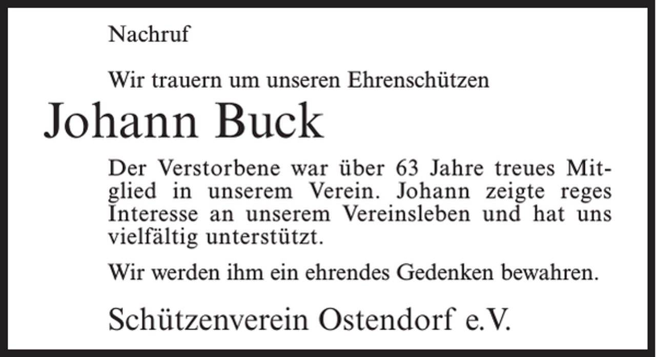 <p>Nachruf<br />Wir trauern um unseren Ehrenschützen</p><p>Johann Buck</p><p>Der Verstorbene war über 63 Jahre treues Mitglied in unserem Verein. Johann zeigte reges<br />Interesse an unserem Vereinsleben und hat uns<br />vielfältig unterstützt.<br />Wir werden ihm ein ehrendes Gedenken bewahren.</p><p>Schützenverein Ostendorf e.V.</p>