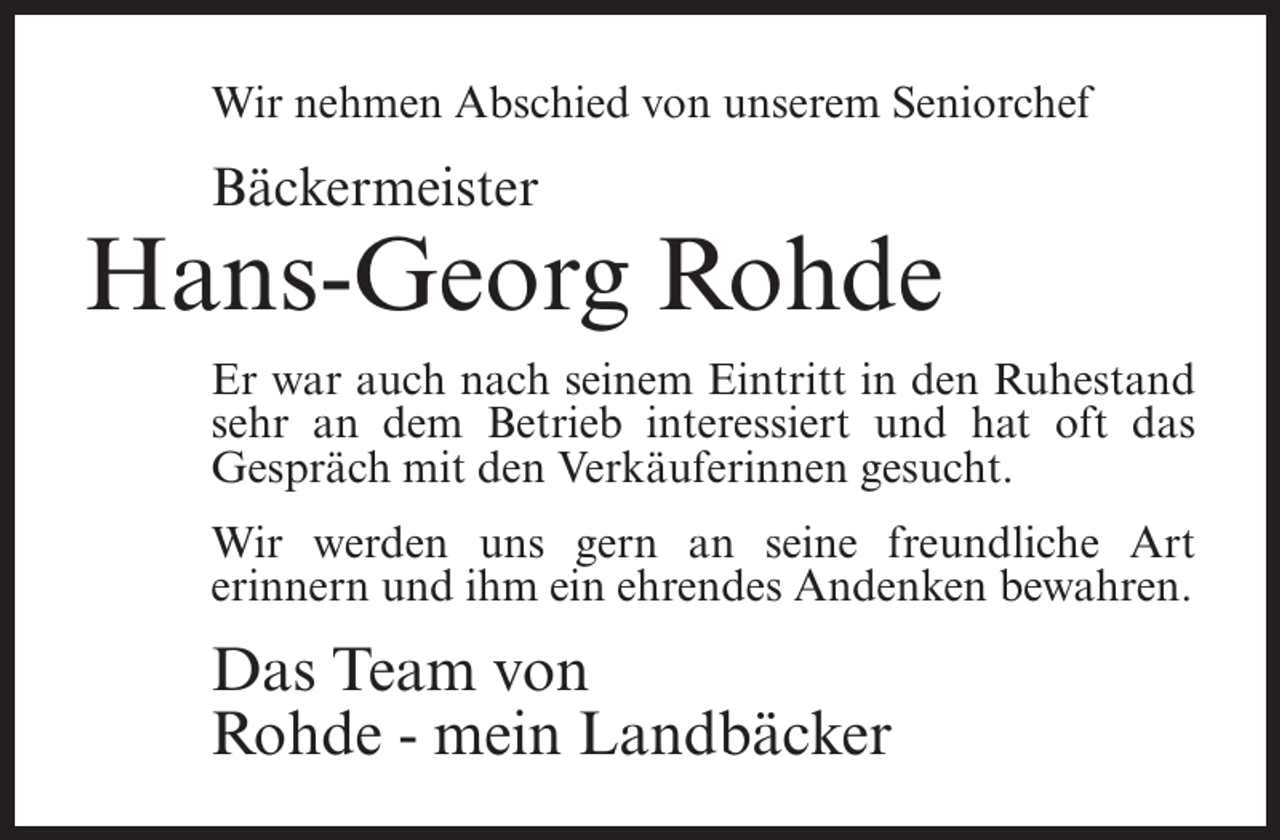 <p>Wir nehmen Abschied von unserem Seniorchef</p><p>Bäckermeister</p><p>Hans-Georg Rohde<br />Er war auch nach seinem Eintritt in den Ruhestand<br />sehr an dem Betrieb interessiert und hat oft das<br />Gespräch mit den Verkäuferinnen gesucht.<br />Wir werden uns gern an seine freundliche Art<br />erinnern und ihm ein ehrendes Andenken bewahren.</p><p>Das Team von<br />Rohde - mein Landbäcker</p>