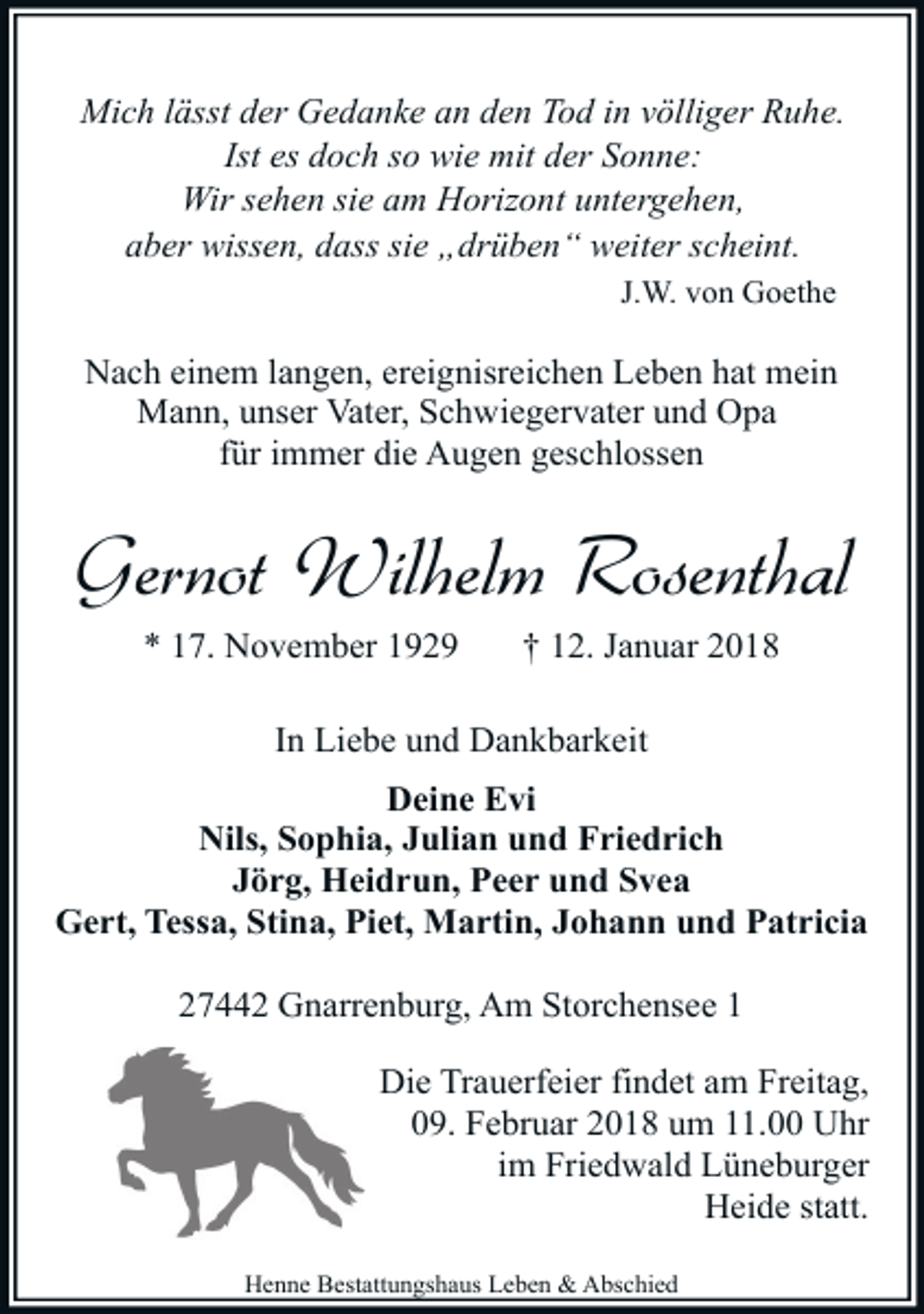 <p>Mich lässt der Gedanke an den Tod in völliger Ruhe.<br />Ist es doch so wie mit der Sonne:<br />Wir sehen sie am Horizont untergehen,<br />aber wissen, dass sie „drüben“ weiter scheint.<br />J.W. von Goethe</p><p>Nach einem langen, ereignisreichen Leben hat mein<br />Mann, unser Vater, Schwiegervater und Opa<br />für immer die Augen geschlossen</p><p>Gernot Wilhelm Rosenthal<br />* 17. November 1929</p><p>† 12. Januar 2018</p><p>In Liebe und Dankbarkeit<br />Deine Evi<br />Nils, Sophia, Julian und Friedrich<br />Jörg, Heidrun, Peer und Svea<br />Gert, Tessa, Stina, Piet, Martin, Johann und Patricia<br />27442 Gnarrenburg, Am Storchensee 1<br />Die Trauerfeier findet am Freitag,<br />09. Februar 2018 um 11.00 Uhr<br />im Friedwald Lüneburger<br />Heide statt.<br />Henne Bestattungshaus Leben &amp; Abschied</p>
