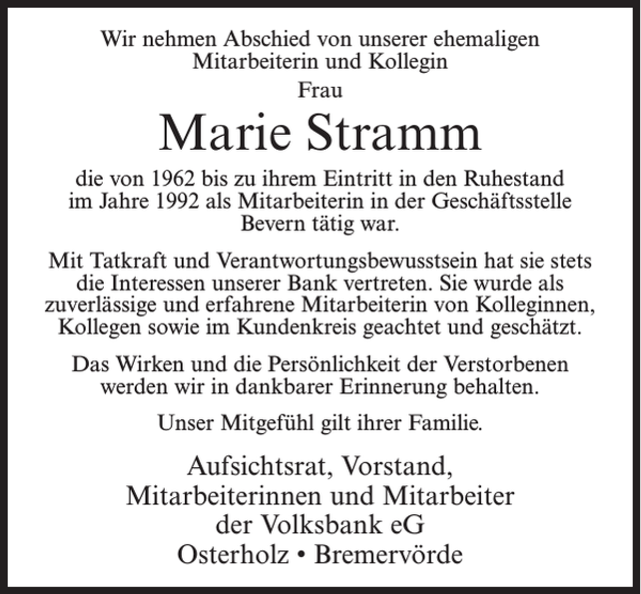 <p>Wir nehmen Abschied von unserer ehemaligen<br />Mitarbeiterin und Kollegin<br />Frau</p><p>Marie Stramm</p><p>die von 1962 bis zu ihrem Eintritt in den Ruhestand<br />im Jahre 1992 als Mitarbeiterin in der Geschäftsstelle<br />Bevern tätig war.<br />Mit Tatkraft und Verantwortungsbewusstsein hat sie stets<br />die Interessen unserer Bank vertreten. Sie wurde als<br />zuverlässige und erfahrene Mitarbeiterin von Kolleginnen,<br />Kollegen sowie im Kundenkreis geachtet und geschätzt.<br />Das Wirken und die Persönlichkeit der Verstorbenen<br />werden wir in dankbarer Erinnerung behalten.<br />Unser Mitgefühl gilt ihrer Familie.</p><p>Aufsichtsrat, Vorstand,<br />Mitarbeiterinnen und Mitarbeiter<br />der Volksbank eG<br />Osterholz • Bremervörde</p>