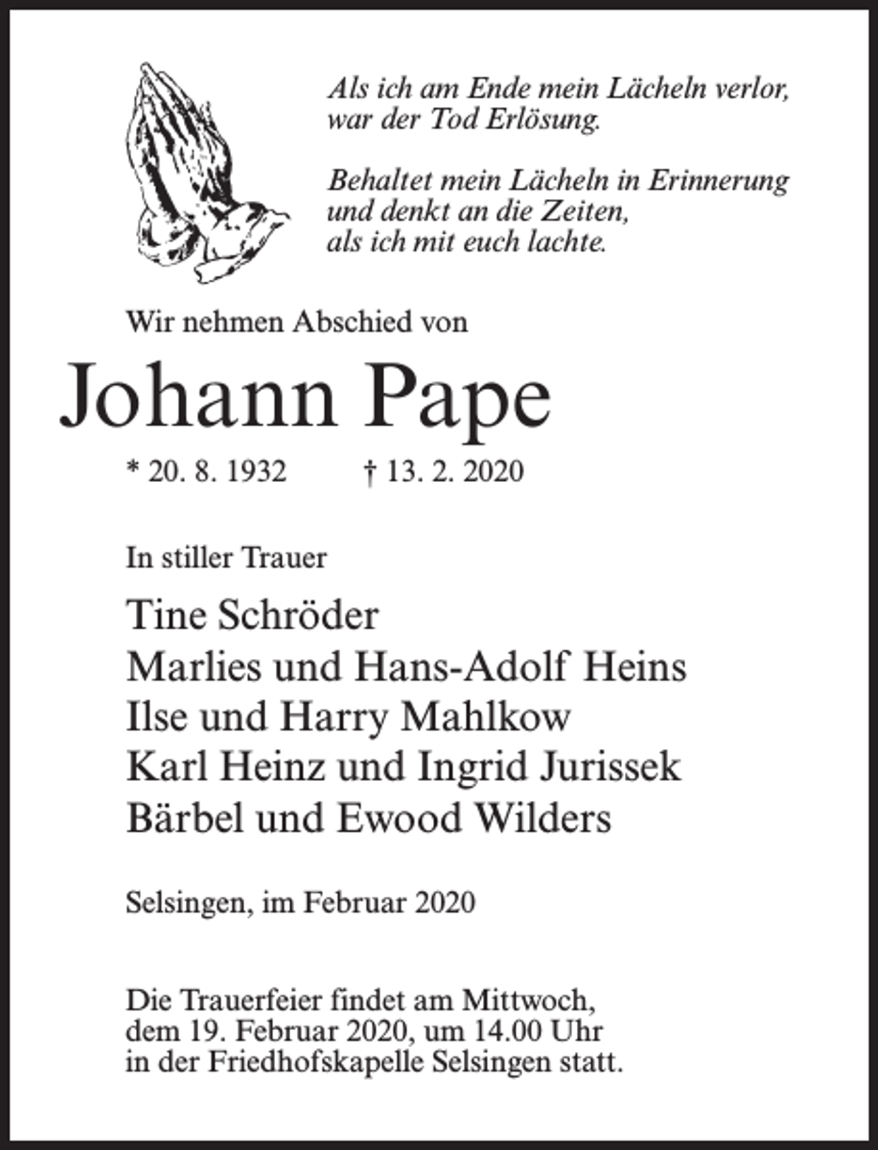 <p>Als ich am Ende mein Lächeln verlor,<br />war der Tod Erlösung.<br />Behaltet mein Lächeln in Erinnerung<br />und denkt an die Zeiten,<br />als ich mit euch lachte.<br />Wir nehmen Abschied von</p><p>Johann Pape<br />* 20. 8. 1932</p><p>† 13. 2. 2020</p><p>In stiller Trauer</p><p>Tine Schröder<br />Marlies und Hans-Adolf Heins<br />Ilse und Harry Mahlkow<br />Karl Heinz und Ingrid Jurissek<br />Bärbel und Ewood Wilders<br />Selsingen, im Februar 2020<br />Die Trauerfeier findet am Mittwoch,<br />dem 19. Februar 2020, um 14.00 Uhr<br />in der Friedhofskapelle Selsingen statt.</p>