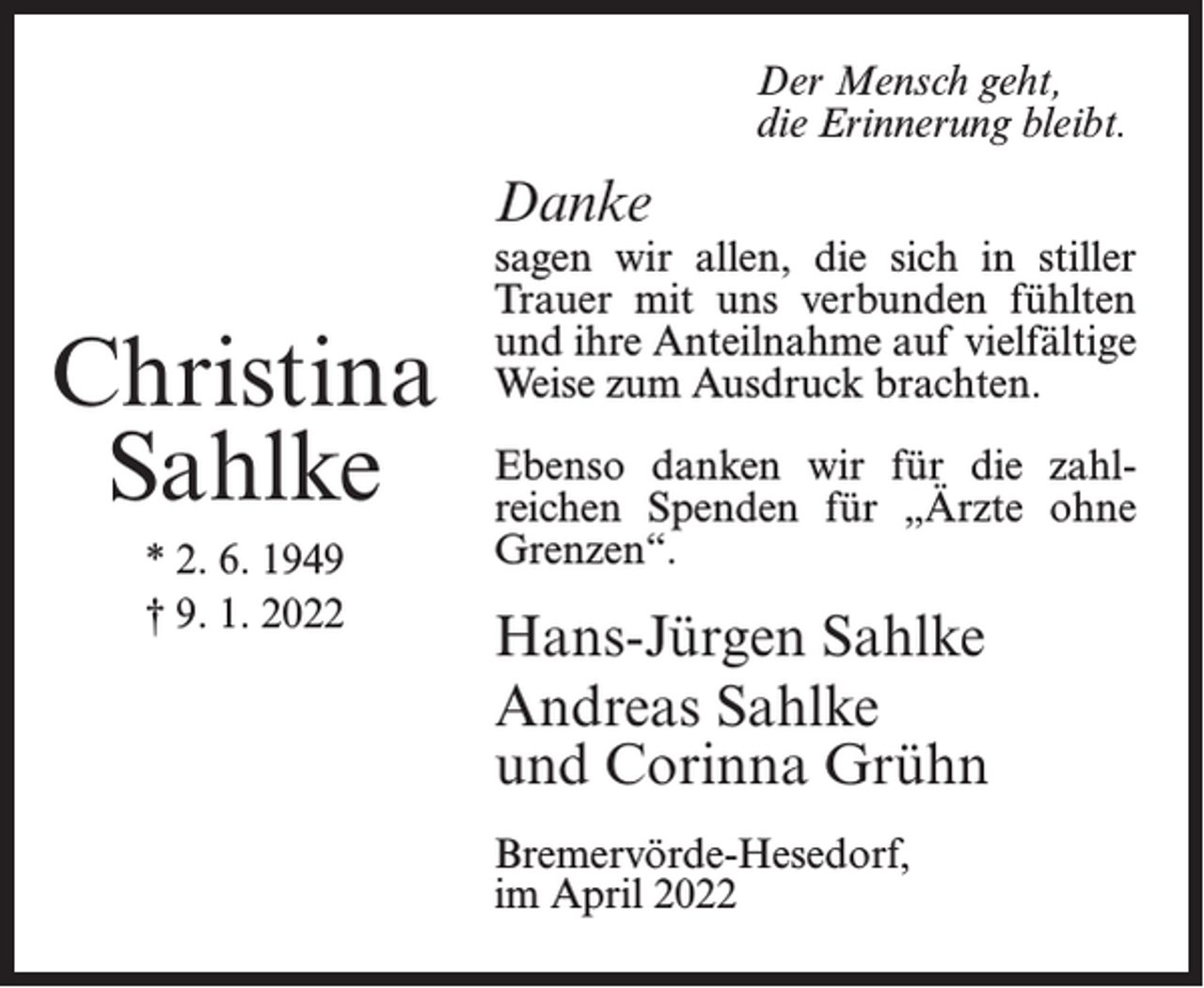 <p>Der Mensch geht,<br />die Erinnerung bleibt.</p><p>Danke</p><p>Christina<br />Sahlke<br />* 2. 6. 1949<br />† 9. 1. 2022</p><p>sagen wir allen, die sich in stiller<br />Trauer mit uns verbunden fühlten<br />und ihre Anteilnahme auf vielfältige<br />Weise zum Ausdruck brachten.<br />Ebenso danken wir für die zahlreichen Spenden für „Ärzte ohne<br />Grenzen“.</p><p>Hans-Jürgen Sahlke<br />Andreas Sahlke<br />und Corinna Grühn<br />Bremervörde-Hesedorf,<br />im April 2022</p>