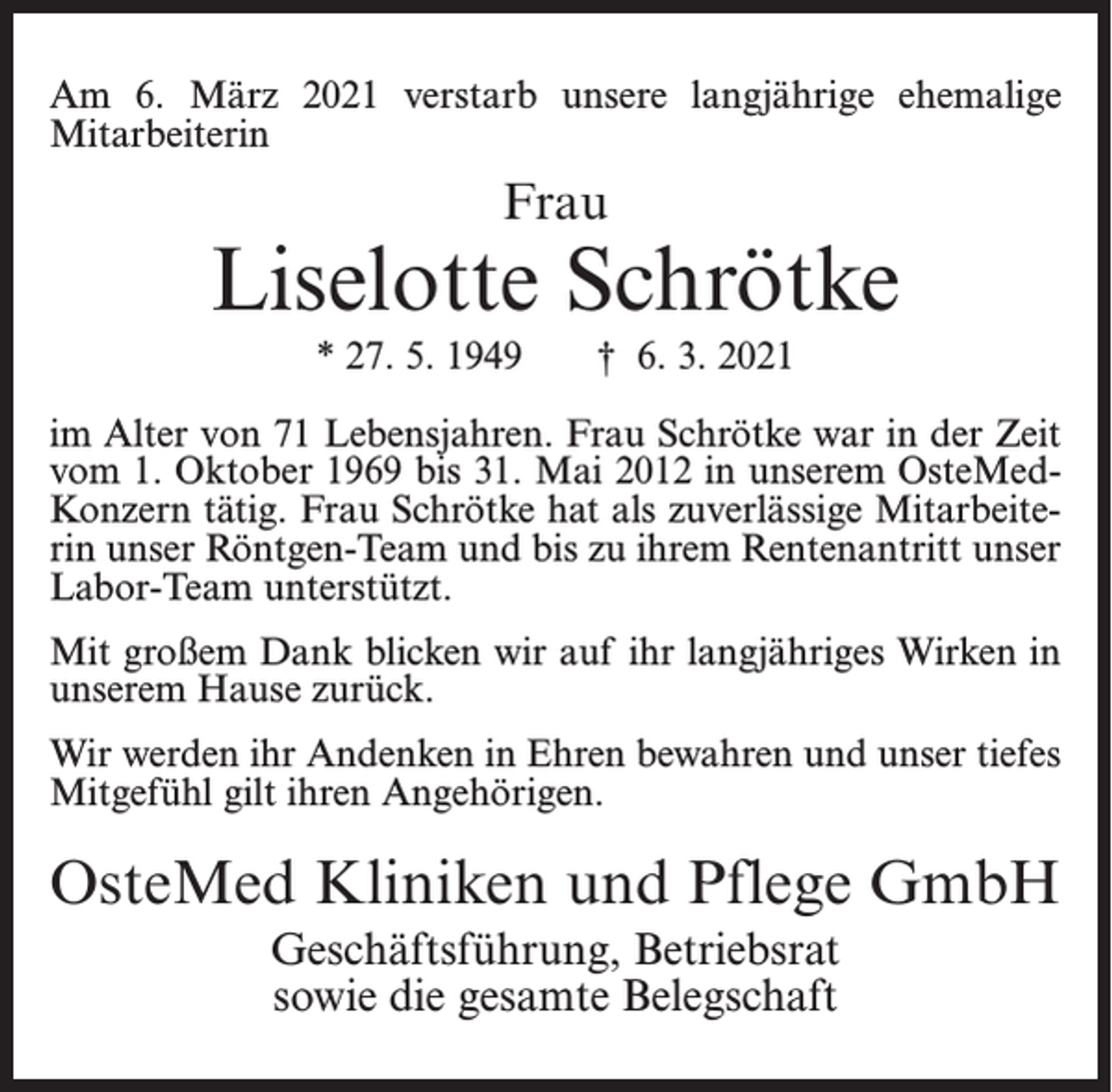 <p>Am 6. März 2021 verstarb unsere langjährige ehemalige<br />Mitarbeiterin</p><p>Frau</p><p>Liselotte Schrötke<br />* 27. 5. 1949</p><p>† 6. 3. 2021</p><p>im Alter von 71 Lebensjahren. Frau Schrötke war in der Zeit<br />vom 1. Oktober 1969 bis 31. Mai 2012 in unserem OsteMedKonzern tätig. Frau Schrötke hat als zuverlässige Mitarbeiterin unser Röntgen-Team und bis zu ihrem Rentenantritt unser<br />Labor-Team unterstützt.<br />Mit großem Dank blicken wir auf ihr langjähriges Wirken in<br />unserem Hause zurück.<br />Wir werden ihr Andenken in Ehren bewahren und unser tiefes<br />Mitgefühl gilt ihren Angehörigen.</p><p>OsteMed Kliniken und Pflege GmbH<br />Geschäftsführung, Betriebsrat<br />sowie die gesamte Belegschaft</p>