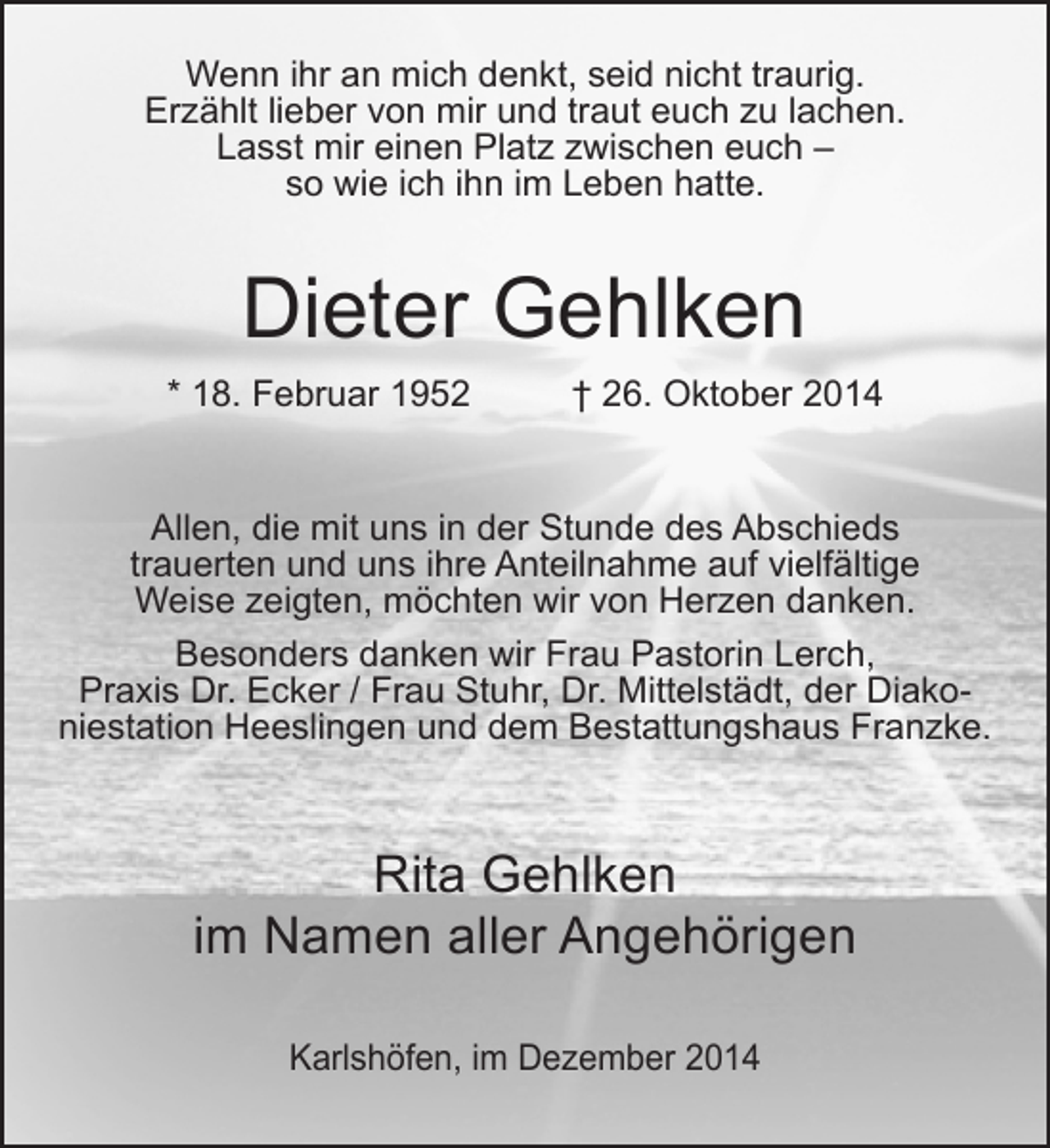 <p>Wenn ihr an mich denkt, seid nicht traurig.<br />Erzählt lieber von mir und traut euch zu lachen.<br />Lasst mir einen Platz zwischen euch –<br />so wie ich ihn im Leben hatte.</p><p>Dieter Gehlken<br />* 18. Februar 1952</p><p>† 26. Oktober 2014</p><p>Allen, die mit uns in der Stunde des Abschieds<br />trauerten und uns ihre Anteilnahme auf vielfältige<br />Weise zeigten, möchten wir von Herzen danken.<br />Besonders danken wir Frau Pastorin Lerch,<br />Praxis Dr. Ecker / Frau Stuhr, Dr. Mittelstädt, der Diakoniestation Heeslingen und dem Bestattungshaus Franzke.</p><p>Rita Gehlken<br />im Namen aller Angehörigen<br />Karlshöfen, im Dezember 2014</p>