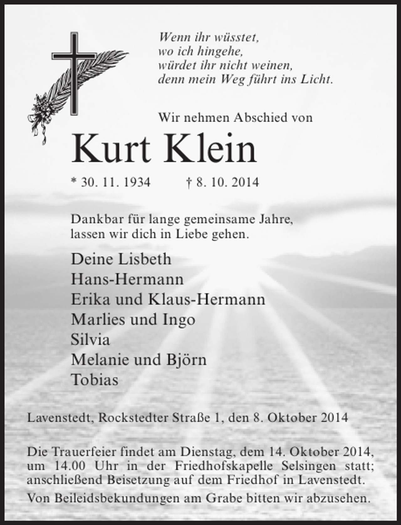 <p>Wenn ihr wüsstet,<br />wo ich hingehe,<br />würdet ihr nicht weinen,<br />denn mein Weg führt ins Licht.<br />Wir nehmen Abschied von</p><p>Kurt Klein</p><p>* 30. 11. 1934 † 8. 10. 2014<br />Dankbar für lange gemeinsame Jahre,<br />lassen wir dich in Liebe gehen.</p><p>Deine Lisbeth<br />Hans-Hermann<br />Erika und Klaus-Hermann<br />Marlies und Ingo<br />Silvia<br />Melanie und Björn<br />Tobias<br />Lavenstedt, Rockstedter Straße 1, den 8. Oktober 2014<br />Die Trauerfeier findet am Dienstag, dem 14. Oktober 2014,<br />um 14.00 Uhr in der Friedhofskapelle Selsingen statt;<br />anschließend Beisetzung auf dem Friedhof in Lavenstedt.<br />Von Beileidsbekundungen am Grabe bitten wir abzusehen.</p>