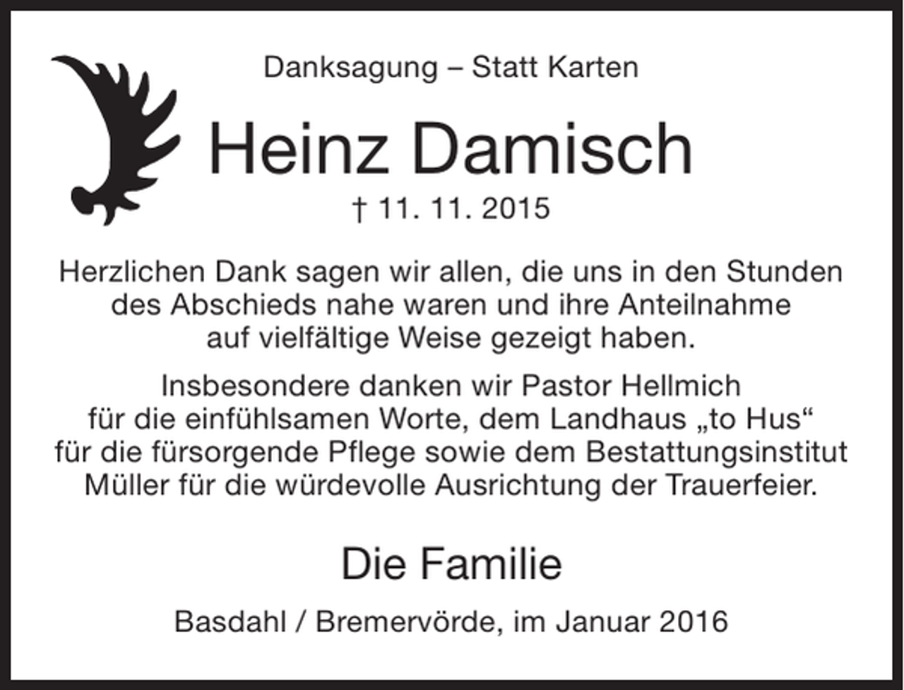 <p>Danksagung – Statt Karten</p><p>Heinz Damisch<br />† 11. 11. 2015</p><p>Herzlichen Dank sagen wir allen, die uns in den Stunden<br />des Abschieds nahe waren und ihre Anteilnahme<br />auf vielfältige Weise gezeigt haben.<br />Insbesondere danken wir Pastor Hellmich<br />für die einfühlsamen Worte, dem Landhaus „to Hus“<br />für die fürsorgende Pflege sowie dem Bestattungsinstitut<br />Müller für die würdevolle Ausrichtung der Trauerfeier.</p><p>Die Familie<br />Basdahl / Bremervörde, im Januar 2016</p>