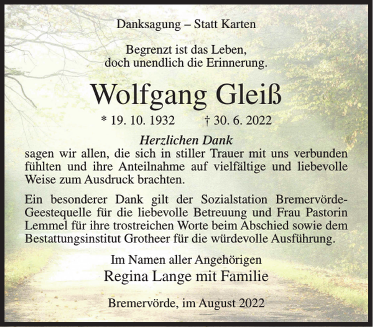 <p>Danksagung – Statt Karten<br />Begrenzt ist das Leben,<br />doch unendlich die Erinnerung.</p><p>Wolfgang Gleiß<br />* 19. 10. 1932</p><p>† 30. 6. 2022</p><p>Herzlichen Dank<br />sagen wir allen, die sich in stiller Trauer mit uns verbunden<br />fühlten und ihre Anteilnahme auf vielfältige und liebevolle<br />Weise zum Ausdruck brachten.<br />Ein besonderer Dank gilt der Sozialstation BremervördeGeestequelle für die liebevolle Betreuung und Frau Pastorin<br />Lemmel für ihre trostreichen Worte beim Abschied sowie dem<br />Bestattungsinstitut Grotheer für die würdevolle Ausführung.<br />Im Namen aller Angehörigen</p><p>Regina Lange mit Familie<br />Bremervörde, im August 2022</p>