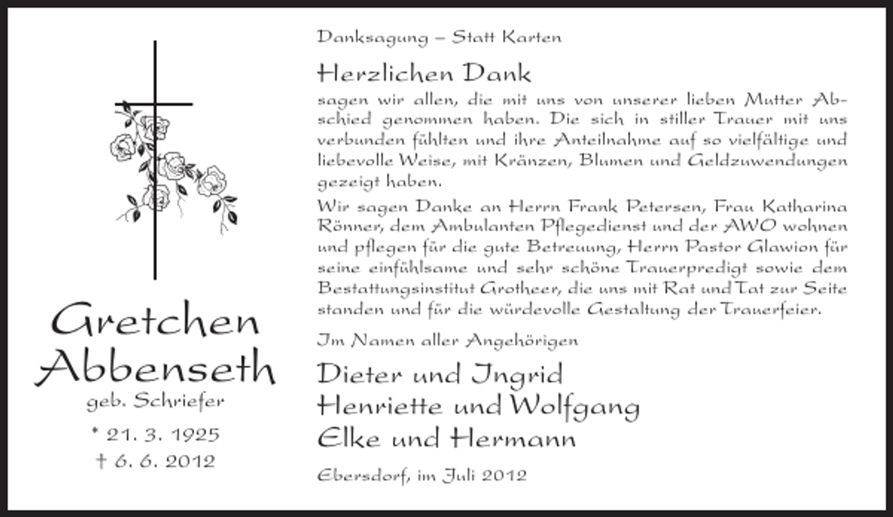 <p>Danksagung – Statt Karten</p><p>Herzlichen Dank</p><p>Gretchen<br />Abbenseth<br />geb. Schriefer<br />* 21. 3. 1925<br />† 6. 6. 2012</p><p>sagen wir allen, die mit uns von unserer lieben Mutter Abschied genommen haben. Die sich in stiller Trauer mit uns<br />verbunden fühlten und ihre Anteilnahme auf so vielfältige und<br />liebevolle Weise, mit Kränzen, Blumen und Geldzuwendungen<br />gezeigt haben.<br />Wir sagen Danke an Herrn Frank Petersen, Frau Katharina<br />Rönner, dem Ambulanten Pflegedienst und der AWO wohnen<br />und pflegen für die gute Betreuung, Herrn Pastor Glawion für<br />seine einfühlsame und sehr schöne Trauerpredigt sowie dem<br />Bestattungsinstitut Grotheer, die uns mit Rat und Tat zur Seite<br />standen und für die würdevolle Gestaltung der Trauerfeier.<br />Im Namen aller Angehörigen</p><p>Dieter und Ingrid<br />Henriette und Wolfgang<br />Elke und Hermann<br />Ebersdorf, im Juli 2012</p>