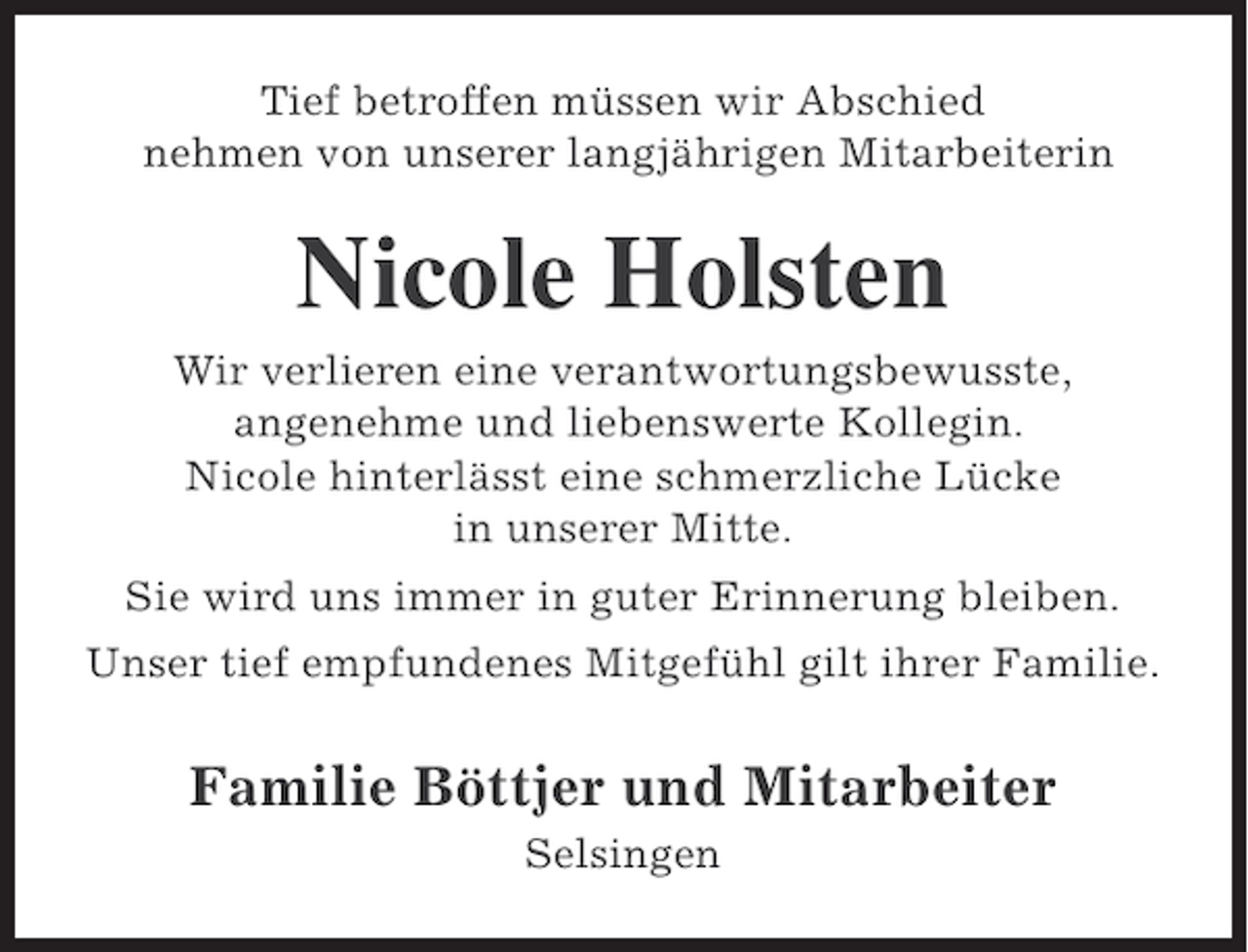 <p>Tief betroffen müssen wir Abschied<br />nehmen von unserer langjährigen Mitarbeiterin</p><p>Nicole Holsten<br />Wir verlieren eine verantwortungsbewusste,<br />angenehme und liebenswerte Kollegin.<br />Nicole hinterlässt eine schmerzliche Lücke<br />in unserer Mitte.<br />Sie wird uns immer in guter Erinnerung bleiben.<br />Unser tief empfundenes Mitgefühl gilt ihrer Familie.</p><p>Familie Böttjer und Mitarbeiter<br />Selsingen</p>