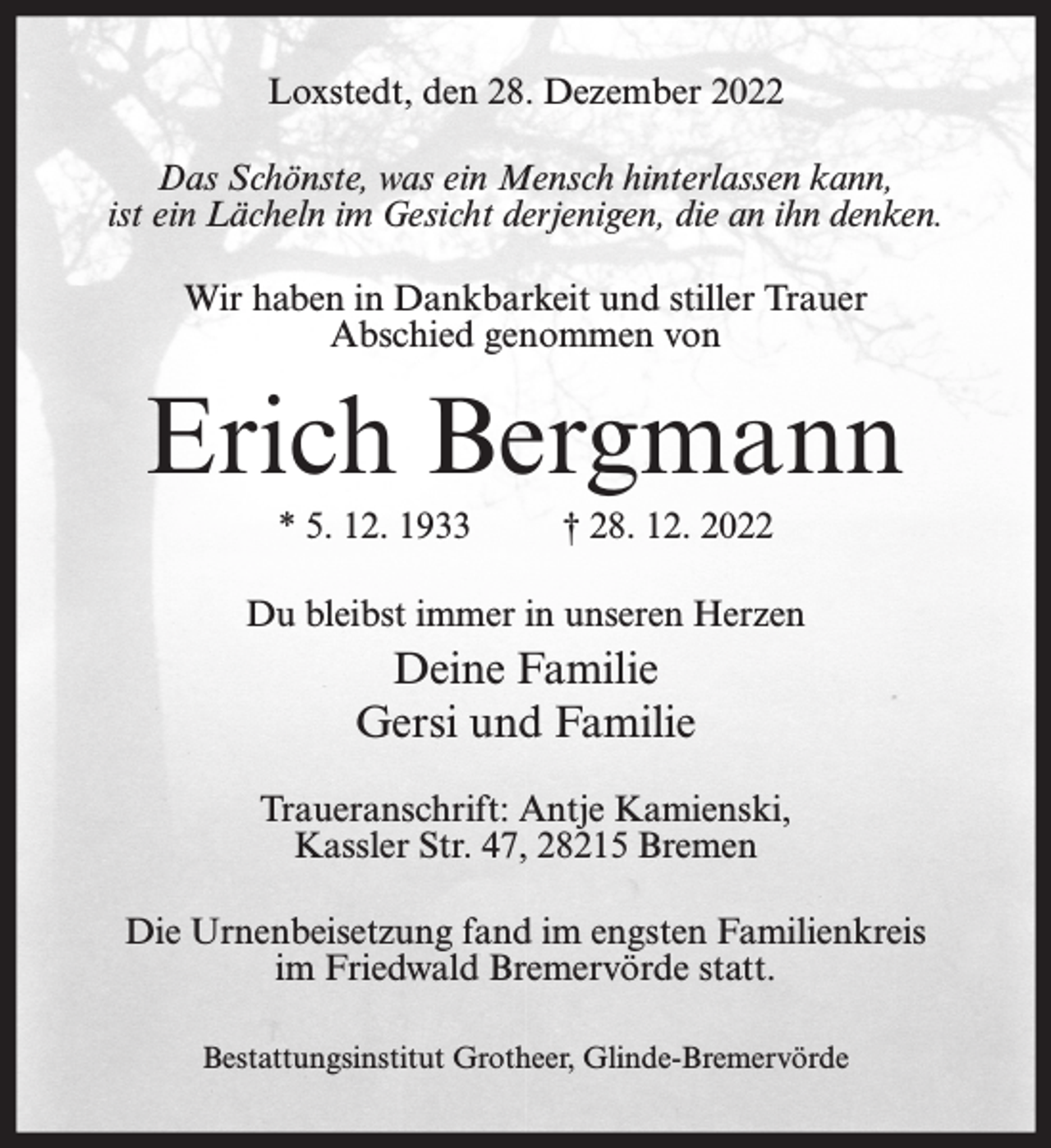 <p>Loxstedt, den 28. Dezember 2022<br />Das Schönste, was ein Mensch hinterlassen kann,<br />ist ein Lächeln im Gesicht derjenigen, die an ihn denken.<br />Wir haben in Dankbarkeit und stiller Trauer<br />Abschied genommen von</p><p>Erich Bergmann<br />* 5. 12. 1933</p><p>† 28. 12. 2022</p><p>Du bleibst immer in unseren Herzen</p><p>Deine Familie<br />Gersi und Familie<br />Traueranschrift: Antje Kamienski,<br />Kassler Str. 47, 28215 Bremen<br />Die Urnenbeisetzung fand im engsten Familienkreis<br />im Friedwald Bremervörde statt.<br />Bestattungsinstitut Grotheer, Glinde-Bremervörde</p>