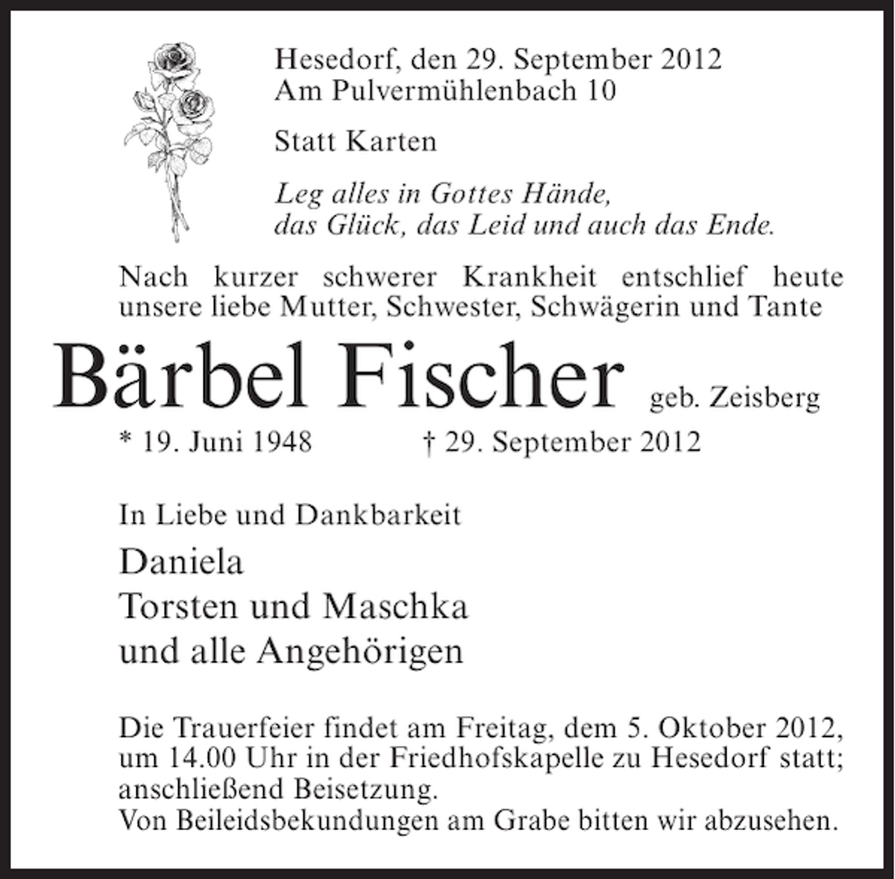 <p>Hesedorf, den 29. September 2012<br />Am Pulvermühlenbach 10<br />Statt Karten<br />Leg alles in Gottes Hände,<br />das Glück, das Leid und auch das Ende.<br />Nach kurzer schwerer Krankheit entschlief heute<br />unsere liebe Mutter, Schwester, Schwägerin und Tante</p><p>Bärbel Fischer<br />* 19. Juni 1948</p><p>geb. Zeisberg<br />† 29. September 2012</p><p>In Liebe und Dankbarkeit</p><p>Daniela<br />Torsten und Maschka<br />und alle Angehörigen<br />Die Trauerfeier findet am Freitag, dem 5. Oktober 2012,<br />um 14.00 Uhr in der Friedhofskapelle zu Hesedorf statt;<br />anschließend Beisetzung.<br />Von Beileidsbekundungen am Grabe bitten wir abzusehen.</p>