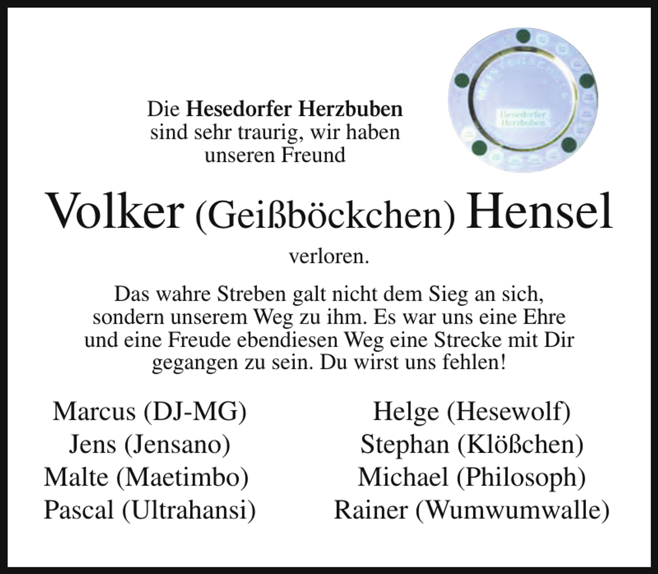 <p>Die Hesedorfer Herzbuben<br />sind sehr traurig, wir haben<br />unseren Freund</p><p>Volker (Geißböckchen) Hensel<br />verloren.</p><p>Das wahre Streben galt nicht dem Sieg an sich,<br />sondern unserem Weg zu ihm. Es war uns eine Ehre<br />und eine Freude ebendiesen Weg eine Strecke mit Dir<br />gegangen zu sein. Du wirst uns fehlen!</p><p>Marcus (DJ-MG)<br />Jens (Jensano)<br />Malte (Maetimbo)<br />Pascal (Ultrahansi)</p><p>Helge (Hesewolf)<br />Stephan (Klößchen)<br />Michael (Philosoph)<br />Rainer (Wumwumwalle)</p>